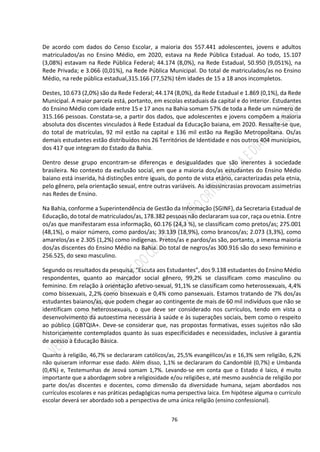 76
De acordo com dados do Censo Escolar, a maioria dos 557.441 adolescentes, jovens e adultos
matriculados/as no Ensino Médio, em 2020, estava na Rede Pública Estadual. Ao todo, 15.107
(3,08%) estavam na Rede Pública Federal; 44.174 (8,0%), na Rede Estadual, 50.950 (9,051%), na
Rede Privada; e 3.066 (0,01%), na Rede Pública Municipal. Do total de matriculados/as no Ensino
Médio, na rede pública estadual,315.166 (77,52%) têm idades de 15 a 18 anos incompletos.
Destes, 10.673 (2,0%) são da Rede Federal; 44.174 (8,0%), da Rede Estadual e 1.869 (0,1%), da Rede
Municipal. A maior parcela está, portanto, em escolas estaduais da capital e do interior. Estudantes
do Ensino Médio com idade entre 15 e 17 anos na Bahia somam 57% de toda a Rede um número de
315.166 pessoas. Constata-se, a partir dos dados, que adolescentes e jovens compõem a maioria
absoluta dos discentes vinculados à Rede Estadual da Educação baiana, em 2020. Ressalte-se que,
do total de matrículas, 92 mil estão na capital e 136 mil estão na Região Metropolitana. Os/as
demais estudantes estão distribuídos nos 26 Territórios de Identidade e nos outros 404 municípios,
dos 417 que integram do Estado da Bahia.
Dentro desse grupo encontram-se diferenças e desigualdades que são inerentes à sociedade
brasileira. No contexto da exclusão social, em que a maioria dos/as estudantes do Ensino Médio
baiano está inserida, há distinções entre iguais, do ponto de vista etário, caracterizadas pela etnia,
pelo gênero, pela orientação sexual, entre outras variáveis. As idiossincrasias provocam assimetrias
nas Redes de Ensino.
Na Bahia, conforme a Superintendência de Gestão da Informação (SGINF), da Secretaria Estadual de
Educação, do total de matriculados/as, 178.382 pessoas não declararam sua cor, raça ou etnia. Entre
os/as que manifestaram essa informação, 60.176 (24,3 %), se classificam como pretos/as; 275.001
(48,1%), o maior número, como pardos/as; 39.139 (18,9%), como brancos/as; 2.073 (3,3%), como
amarelos/as e 2.305 (1,2%) como indígenas. Pretos/as e pardos/as são, portanto, a imensa maioria
dos/as discentes do Ensino Médio na Bahia. Do total de negros/as 300.916 são do sexo feminino e
256.525, do sexo masculino.
Segundo os resultados da pesquisa, “Escuta aos Estudantes”, dos 9.138 estudantes do Ensino Médio
respondentes, quanto ao marcador social gênero, 99,2% se classificam como masculino ou
feminino. Em relação à orientação afetivo-sexual, 91,1% se classificam como heterossexuais, 4,4%
como bissexuais, 2,2% como bissexuais e 0,4% como pansexuais. Estamos tratando de 7% dos/as
estudantes baianos/as, que podem chegar ao contingente de mais de 60 mil indivíduos que não se
identificam como heterossexuais, o que deve ser considerado nos currículos, tendo em vista o
desenvolvimento da autoestima necessária à saúde e às superações sociais, bem como o respeito
ao público LGBTQIA+. Deve-se considerar que, nas propostas formativas, esses sujeitos não são
historicamente contemplados quanto às suas especificidades e necessidades, inclusive à garantia
de acesso à Educação Básica.
Quanto à religião, 46,7% se declararam católicos/as, 25,5% evangélicos/as e 16,3% sem religião, 6,2%
não quiseram informar esse dado. Além disso, 1,1% se declararam do Candomblé (0,7%) e Umbanda
(0,4%) e, Testemunhas de Jeová somam 1,7%. Levando-se em conta que o Estado é laico, é muito
importante que a abordagem sobre a religiosidade e/ou religiões e, até mesmo ausência de religião por
parte dos/as discentes e docentes, como dimensão da diversidade humana, sejam abordados nos
currículos escolares e nas práticas pedagógicas numa perspectiva laica. Em hipótese alguma o currículo
escolar deverá ser abordado sob a perspectiva de uma única religião (ensino confessional).
 