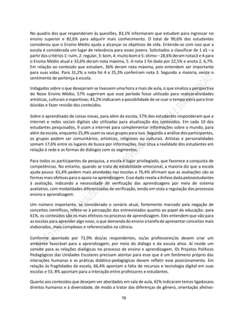 78
No quadro dos que responderam às questões, 83,1% informaram que estudam para ingressar no
ensino superior e 82,6% para adquirir mais conhecimento. O total de 90,6% dos estudantes
considerou que o Ensino Médio ajuda a alcançar os objetivos de vida. Entende-se com isso que a
escola é considerada um lugar de relevância para esses jovens. Solicitados a classificar de 1 a5 – a
partir dos critérios 1: ruim, 2: regular, 3: bom, 4: muito bom e 5: ótimo – 28,6% deram notas3 e 4 para
o Ensino Médio atual e 33,6% deram nota máxima, 5. A nota 1 foi dada por 22,5% e anota 2, 6,7%.
Em relação ao conteúdo que estudam, 36% deram nota máxima, pois entendem ser importante
para suas vidas. Para 31,2% a nota foi 4 e 25,3% conferiram nota 3. Segundo a maioria, existe o
sentimento de pertença à escola.
Indagados sobre o que desejariam se tivessem uma hora a mais de aula, o que sinaliza a perspectiva
do Novo Ensino Médio, 57% sugeriram que esse período fosse utilizado para realizaratividades
artísticas, culturais e esportivas; 43,2% indicaram a possibilidade de se usar o tempo extra para tirar
dúvidas e fazer revisão dos conteúdos.
Sobre o aprendizado de coisas novas, para além da escola, 57% dos estudantes responderam que a
internet e redes sociais digitais são utilizadas para atualização dos conteúdos. Em cada 10 dos
estudantes pesquisados, 9 usam a internet para complementar informações sobre o mundo, para
além da escola, enquanto 25,4% usam os seus grupos para isso. Segundo a análise dos participantes,
os grupos podem ser comunitários, artísticos, religiosos ou culturais. Artistas e personalidades
somam 17,6% entre os lugares de busca por informações. Isso situa a realidade dos estudantes em
relação à rede e as formas de diálogos com os segmentos.
Para todos os participantes da pesquisa, a escola é lugar privilegiado, que favorece a conquista de
competências. No entanto, quando se trata de estabilidade emocional, a maioria diz que a escola
ajuda pouco. 61,4% pedem mais atividades nas escolas e 76,4% afirmam que as avaliações são as
formas mais efetivas para o apoio na aprendizagem. Esse dado revela a ênfase dada pelosestudantes
à avaliação, indicando a necessidade de verificação das aprendizagens por meio de sistema
avaliativo, com modalidades diferenciadas de verificação, tendo em vista a regulação dos processos
ensino e aprendizagem.
Um número importante, se considerado o cenário atual, fortemente marcado pela negação de
conceitos científicos, refere-se à percepção dos entrevistados quanto ao papel da educação: para
61%, os conteúdos são os mais efetivos no processo de aprendizagem. Eles entendem que vão para
as escolas para aprender algo novo, o que demanda do ensino a tarefa de apresentar conceitos mais
elaborados, mais complexos e referenciados na ciência.
Conforme apontado por 71,9% dos/as respondentes, os/as professores/as devem criar um
ambiente favorável para a aprendizagem, por meio do diálogo e da escuta ativa. Aí reside um
convite para as relações dialógicas no processo de ensino e aprendizagem. Os Projetos Políticos
Pedagógicos das Unidades Escolares precisam atentar para esse que é um fenômeno próprio das
interações humanas e as práticas didático-pedagógicas devem refletir esse posicionamento. Em
relação às fragilidades da escola, 66,4% apontam a falta de recursos e tecnologia digital em suas
escolas e 53, 8% apontam para a interação entre professores e estudantes.
Quanto aos conteúdos que desejam ver abordados em sala de aula, 42% indicaram temas ligadosaos
direitos humanos e à diversidade, de modo a tratar das diferenças de gênero, orientação afetivo-
 