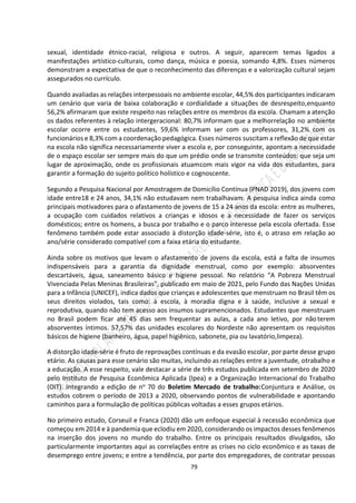 79
sexual, identidade étnico-racial, religiosa e outros. A seguir, aparecem temas ligados a
manifestações artístico-culturais, como dança, música e poesia, somando 4,8%. Esses números
demonstram a expectativa de que o reconhecimento das diferenças e a valorização cultural sejam
assegurados no currículo.
Quando avaliadas as relações interpessoais no ambiente escolar, 44,5% dos participantes indicaram
um cenário que varia de baixa colaboração e cordialidade a situações de desrespeito,enquanto
56,2% afirmaram que existe respeito nas relações entre os membros da escola. Chamam a atenção
os dados referentes à relação intergeracional: 80,7% informam que a melhorrelação no ambiente
escolar ocorre entre os estudantes, 59,6% informam ser com os professores, 31,2% com os
funcionários e 8,3% com a coordenação pedagógica. Esses números suscitam a reflexão de que estar
na escola não significa necessariamente viver a escola e, por conseguinte, apontam a necessidade
de o espaço escolar ser sempre mais do que um prédio onde se transmite conteúdos: que seja um
lugar de aproximação, onde os profissionais atuamcom mais vigor na vida dos estudantes, para
garantir a formação do sujeito político holístico e cognoscente.
Segundo a Pesquisa Nacional por Amostragem de Domicílio Contínua (PNAD 2019), dos jovens com
idade entre18 e 24 anos, 34,1% não estudavam nem trabalhavam. A pesquisa indica ainda como
principais motivadores para o afastamento de jovens de 15 a 24 anos da escola: entre as mulheres,
a ocupação com cuidados relativos a crianças e idosos e a necessidade de fazer os serviços
domésticos; entre os homens, a busca por trabalho e o parco interesse pela escola ofertada. Esse
fenômeno também pode estar associado à distorção idade-série, isto é, o atraso em relação ao
ano/série considerado compatível com a faixa etária do estudante.
Ainda sobre os motivos que levam o afastamento de jovens da escola, está a falta de insumos
indispensáveis para a garantia da dignidade menstrual, como por exemplo: absorventes
descartáveis, água, saneamento básico e higiene pessoal. No relatório “A Pobreza Menstrual
Vivenciada Pelas Meninas Brasileiras”, publicado em maio de 2021, pelo Fundo das Nações Unidas
para a Infância (UNICEF), indica dados que crianças e adolescentes que menstruam no Brasil têm os
seus direitos violados, tais como: à escola, à moradia digna e à saúde, inclusive a sexual e
reprodutiva, quando não tem acesso aos insumos supramencionados. Estudantes que menstruam
no Brasil podem ficar até 45 dias sem frequentar as aulas, a cada ano letivo, por não terem
absorventes íntimos. 57,57% das unidades escolares do Nordeste não apresentam os requisitos
básicos de higiene (banheiro, água, papel higiênico, sabonete, pia ou lavatório,limpeza).
A distorção idade-série é fruto de reprovações contínuas e da evasão escolar, por parte desse grupo
etário. As causas para esse cenário são muitas, incluindo as relações entre a juventude, otrabalho e
a educação. A esse respeito, vale destacar a série de três estudos publicada em setembro de 2020
pelo Instituto de Pesquisa Econômica Aplicada (Ipea) e a Organização Internacional do Trabalho
(OIT). Integrando a edição de no 70 do Boletim Mercado de trabalho:Conjuntura e Análise, os
estudos cobrem o período de 2013 a 2020, observando pontos de vulnerabilidade e apontando
caminhos para a formulação de políticas públicas voltadas a esses grupos etários.
No primeiro estudo, Corseuil e Franca (2020) dão um enfoque especial à recessão econômica que
começou em 2014 e à pandemia que eclodiu em 2020, considerando os impactos desses fenômenos
na inserção dos jovens no mundo do trabalho. Entre os principais resultados divulgados, são
particularmente importantes aqui as correlações entre as crises no ciclo econômico e as taxas de
desemprego entre jovens; e entre a tendência, por parte dos empregadores, de contratar pessoas
 