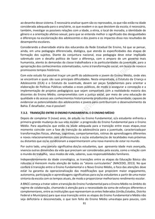 81
ao desenho desse sistema. É necessário analisar quem são os reprovados, os que não estão na idade
considerada adequada para o ano/série, os que evadem e os que desistem da escola; é necessário,
também, investigar as possíveis relações com a idade, a etnia, o local de moradia, a identidade de
gênero e a orientação afetivo-sexual, para que se entenda melhor o significado das desigualdades
e diferenças na escolarização dos adolescentes e dos jovens e os impactos disso nos resultados de
desempenho escolares.
Considerando a diversidade etária dos educandos da Rede Estadual De Ensino, há que se pensar,
ainda, em uma pedagogia diferenciada, dialógica, que atenda às especificidades das etapas de
formação dos sujeitos. Diante da conjuntura nacional, essa pedagogia deve estar implicada
sobretudo com o desafio político de fazer a diferença, com o amparo de um governo mais
humanista, atento às demandas da classe trabalhadora e às particularidades da juventude, para a
apropriação dos conhecimentos sistematizados, rumo à transformação social, em busca de novos e
promissores tempos históricos.
Com este estudo foi possível traçar um perfil do adolescente e jovem do Ensino Médio, onde eles
se encontram e quais são suas principais dificuldades. Nesta empreitada, o Estatuto da Criança e
Adolescente (ECA) e o Estatuto da Juventude, devem ser peças fundamentais para orientar a
elaboração de Políticas Públicas voltadas a esses públicos, de modo a assegurar a concepção e a
implementação de projetos pedagógicos que sejam compatíveis com a realidadeda maioria dos
discentes do Ensino Médio; comprometidos com a justiça social, por meio de uma educação de
qualidade e do acesso aos conhecimentos historicamente produzidos pela humanidade; capazes de
evidenciar as potencialidades dos adolescentes e jovens para contribuircom o desenvolvimento da
Bahia. É desafiador, mas é possível!
7.3.2. TRANSIÇÃO ENTRE O ENSINO FUNDAMENTAL E O ENSINO MÉDIO
Depois de completar 9 (nove) anos, de estudo no Ensino Fundamental, o/a estudante enfrenta a
primeira grande mudança da sua vida escolar: a progressão do Ensino Fundamental para o Ensino
Médio. Para aqueles/as que estão na idade adequada para a transição entre essas etapas,esse
momento coincide com a fase de transição da adolescência para a juventude, caracterizadapor
transformações físicas, afetivas, cognitivas, comportamentais, rotinas de aprendizagens diferentes
e novos relacionamentos com professores/as e os/as estudantes/as de localidades mais próximas
ou distantes que os/as condicionam a experimentarem uma nova maneira de estar no mundo.
Por outro lado, uma parcela significativa dos/as estudantes, que apresenta idade mais avançada,
vivencia outras dimensões da vida que precisam ser consideradas pela escola, como a relação com
o mundo do trabalho, seus modos de vida, saberes, suas responsabilidades familiares.
Independentemente da idade cronológica, as transições entre as etapas da Educação Básica são
robustas e merecem muita atenção de todos os “atores curriculantes” (MACEDO, 2013). No que
confere à transição entre o Ensino Fundamental e o Novo Ensino Médio, o foco das atenções deve
estar na garantia da operacionalização das modificações que propiciem maior engajamento,
autonomia, participação e aprendizagens significativas para os/as estudantes a partir de uma maior
sintonia da escola com os tempos atuais, de modo a proporcionar melhoriasno rendimento escolar.
A BNCC começa a tratar sobre a transição do Ensino Fundamental para o Ensino Médio no âmbito do
regime de colaboração, chamando à atenção para a necessidade da soma de esforços diferentes e
complementares, entre as instituições que representam os entes federados (União,Estados, Distrito
Federal e Municípios) para que essa transição entre as etapas do Ensino Fundamental e Médio não
seja deficitária e desconectada, o que tem feito do Ensino Médio umaetapa para poucos, com
 
