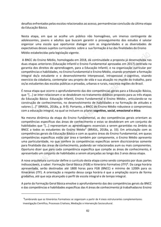 82
desafios enfrentados pelas escolas relacionados ao acesso, permanênciae conclusão da última etapa
da Educação Básica.
Nesta etapa, em que se acolhe um público não homogêneo, um imenso contingente de
adolescentes, jovens e adultos que buscam garantir o prosseguimento dos estudos é salutar
organizar uma escola que oportunize dialogar com as singularidades e as diversidades de
expectativas desses sujeitos curriculantes sobre a sua formação à luz das finalidades do Ensino
Médio estabelecidas pela legislação vigente.
A BNCC do Ensino Médio, homologada em 2018, dá continuidade a proposta já desenvolvida nas
duas etapas anteriores (Educação Infantil e Ensino Fundamental aprovadas em 2017) centrada na
garantia dos direitos de aprendizagem, para a Educação Infantil, e na organização curricular por
competências e habilidades, no Ensino Fundamental e Ensino Médio, visando promover a formação
integral do/a estudante e o desenvolvimento interpessoal, intrapessoal e cognitivo, visando
exercício da cidadania, contemplar seu projeto de vida e sua atuação no mundo do trabalho, para
os/as estudantes das escolas públicas e privadas, urbanas e rurais, nascinco regiões do Brasil.
É nessa etapa que ocorre o aprofundamento das dez competências gerais para a Educação Básica,
que “[...] se inter-relacionam e se desdobram no tratamento didático proposto para as três etapas
da Educação Básica -Educação Infantil, Ensino Fundamental e Ensino Médio-, articulando-se na
construção de conhecimentos, no desenvolvimento de habilidades e na formação de atitudes e
valores [...]” (BRASIL, 2018a, p. 8-9). Portanto, a BNCC do Ensino Médio robustece o compromisso
com a educação integral, na qual se incluem os pilares cognitivo, social, emocional e ético.
Na mesma dinâmica da etapa do Ensino Fundamental, as dez competências gerais orientam as
competências específicas das áreas de conhecimento e estas se desdobram em um conjunto de
habilidades que “[...] representam as aprendizagens essenciais a serem garantidas no âmbito da
BNCC a todos os estudantes do Ensino Médio” (BRASIL, 2018a, p. 33). Em articulação com as
competências gerais da Educação Básica e com as quatro áreas do Ensino Fundamental, em queas
competências específicas estão por área e também por componente, o Ensino Médio apresenta
uma particularidade, no que confere às competências específicas serem discricionárias somente
para finalidade das áreas de conhecimento, podendo ser relacionadas aum ou mais componentes.
Oportuno dizer que para cada competência específica que compõe as áreas de conhecimento, é
apresentado um conjunto de habilidades a serem alcançadas ao longo dos 3 anos dessa etapa.
A nova arquitetura curricular define o currículo desta etapa como sendo composto por duas partes
indissociáveis, a saber: Formação Geral Básica (FGB) e Itinerário Formativo (ITF)8. Da carga horária
apresentada, serão destinadas até 1800 horas para FGB (BNCC) e mínimo de 1200h para os
Itinerários (ITF). A orientação a respeito dessa carga horária é que a ampliação ocorra de forma
gradativa, até que seja alcançado o perfil de escola integral e de tempo integral.
A parte da Formação Geral Básica envolve o aprofundamento das dez competências gerais da BNCC
e das competências e habilidades específicas das 4 áreas de conhecimento já trabalhadasno Ensino
8
Lembrando que os Itinerários Formativos se organizam a partir de 4 eixos estruturantes complementares:
Investigação Cientifica, Processos Criativos, Mediação e Intervenção Sociocultural.
 