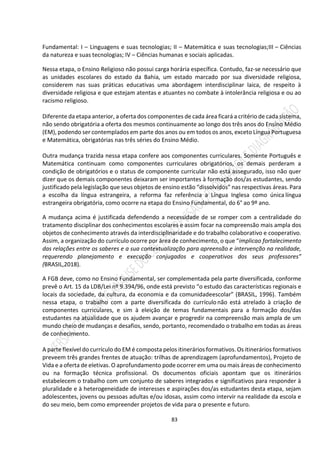 83
Fundamental: I – Linguagens e suas tecnologias; II – Matemática e suas tecnologias;III – Ciências
da natureza e suas tecnologias; IV – Ciências humanas e sociais aplicadas.
Nessa etapa, o Ensino Religioso não possui carga horária específica. Contudo, faz-se necessário que
as unidades escolares do estado da Bahia, um estado marcado por sua diversidade religiosa,
considerem nas suas práticas educativas uma abordagem interdisciplinar laica, de respeito à
diversidade religiosa e que estejam atentas e atuantes no combate à intolerância religiosa e ou ao
racismo religioso.
Diferente da etapa anterior, a oferta dos componentes de cada área ficará a critério de cada sistema,
não sendo obrigatória a oferta dos mesmos continuamente ao longo dos três anos do Ensino Médio
(EM), podendo ser contemplados em parte dos anos ou em todos os anos, exceto Língua Portuguesa
e Matemática, obrigatórias nas três séries do Ensino Médio.
Outra mudança trazida nessa etapa confere aos componentes curriculares. Somente Português e
Matemática continuam como componentes curriculares obrigatórios, os demais perderam a
condição de obrigatórios e o status de componente curricular não está assegurado, isso não quer
dizer que os demais componentes deixaram ser importantes à formação dos/as estudantes, sendo
justificado pela legislação que seus objetos de ensino estão “dissolvidos” nas respectivas áreas. Para
a escolha da língua estrangeira, a reforma faz referência a Língua Inglesa como única língua
estrangeira obrigatória, como ocorre na etapa do Ensino Fundamental, do 6° ao 9º ano.
A mudança acima é justificada defendendo a necessidade de se romper com a centralidade do
tratamento disciplinar dos conhecimentos escolares e assim focar na compreensão mais ampla dos
objetos de conhecimento através da interdisciplinaridade e do trabalho colaborativo e cooperativo.
Assim, a organização do currículo ocorre por área de conhecimento, o que “implicao fortalecimento
das relações entre os saberes e a sua contextualização para apreensão e intervenção na realidade,
requerendo planejamento e execução conjugados e cooperativos dos seus professores”
(BRASIL,2018).
A FGB deve, como no Ensino Fundamental, ser complementada pela parte diversificada, conforme
prevê o Art. 15 da LDB/Lei nº 9.394/96, onde está previsto “o estudo das características regionais e
locais da sociedade, da cultura, da economia e da comunidadeescolar” (BRASIL, 1996). Também
nessa etapa, o trabalho com a parte diversificada do currículonão está atrelado à criação de
componentes curriculares, e sim à eleição de temas fundamentais para a formação dos/das
estudantes na atualidade que os ajudem avançar e progredir na compreensão mais ampla de um
mundo cheio de mudanças e desafios, sendo, portanto, recomendado o trabalho em todas as áreas
de conhecimento.
A parte flexível do currículo do EM é composta pelos itinerários formativos. Os itinerários formativos
preveem três grandes frentes de atuação: trilhas de aprendizagem (aprofundamentos), Projeto de
Vida e a oferta de eletivas. O aprofundamento pode ocorrer em uma ou mais áreas de conhecimento
ou na formação técnica profissional. Os documentos oficiais apontam que os itinerários
estabelecem o trabalho com um conjunto de saberes integrados e significativos para responder à
pluralidade e à heterogeneidade de interesses e aspirações dos/as estudantes desta etapa, sejam
adolescentes, jovens ou pessoas adultas e/ou idosas, assim como intervir na realidade da escola e
do seu meio, bem como empreender projetos de vida para o presente e futuro.
 