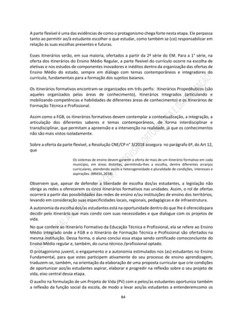 84
A parte flexível é uma das evidências de como o protagonismo chega forte nesta etapa. Ele perpassa
tanto ao permitir ao/à estudante escolher o que estudar, como também se (co) responsabilizar em
relação às suas escolhas presentes e futuras.
Esses itinerários serão, em sua maioria, ofertados a partir da 2ª série do EM. Para a 1° série, na
oferta dos itinerários do Ensino Médio Regular, a parte flexível do currículo ocorre na escolha de
eletivas e nos estudos de componentes inovadores e inéditos dentro da organização das ofertas de
Ensino Médio do estado, sempre em diálogo com temas contemporâneos e integradores do
currículo, fundamentais para a formação dos sujeitos baianos.
Os itinerários formativos encontram-se organizados em três perfis: Itinerários Propedêuticos (são
aqueles organizados pelas áreas de conhecimento), Itinerários Integrados (articulando e
mobilizando competências e habilidades de diferentes áreas de conhecimento) e os Itinerários de
Formação Técnica e Profissional.
Assim como a FGB, os itinerários formativos devem contemplar a contextualização, a integração, a
articulação dos diferentes saberes e temas contemporâneos, de forma interdisciplinar e
transdisciplinar, que permitam a apreensão e a intervenção na realidade, já que os conhecimentos
não são mais vistos isoladamente.
Sobre a oferta da parte flexível, a Resolução CNE/CP n° 3/2018 assegura no parágrafo 6º, do Art 12,
que
Os sistemas de ensino devem garantir a oferta de mais de um itinerário formativo em cada
município, em áreas distintas, permitindo-lhes a escolha, dentre diferentes arranjos
curriculares, atendendo assim a heterogeneidade e pluralidade de condições, interesses e
aspirações. (BRASIL,2018).
Observem que, apesar de defender a liberdade de escolha dos/as estudantes, a legislação não
obriga as redes a oferecerem os cinco itinerários formativos nas unidades. Assim, o rol de ofertas
ocorrerá a partir das possibilidades das redes de ensino e/ou instituições de ensino dos territórios,
levando em consideração suas especificidades locais, regionais, pedagógicas e de infraestrutura.
A autonomia da escolha dos/as estudantes está na oportunidade dentro do que lhe é oferecidopara
decidir pelo itinerário que mais condiz com suas necessidades e que dialogue com os projetos de
vida.
No que confere ao Itinerário Formativo da Educação Técnica e Profissional, ela se refere ao Ensino
Médio Integrado onde a FGB e o Itinerário de Formação Técnica e Profissional são ofertados na
mesma instituição. Dessa forma, o aluno conclui essa etapa sendo certificado comoconcluinte do
Ensino Médio regular e, também, do curso técnico /profissional optado.
O protagonismo juvenil, o engajamento e a autonomia estimulados nos (as) estudantes no Ensino
Fundamental, para que estes participem ativamente do seu processo de ensino aprendizagem,
traduzem-se, também, na orientação da elaboração de uma proposta curricular que crie condições
de oportunizar aos/às estudantes aspirar, elaborar e progredir na reflexão sobre o seu projeto de
vida, eixo central dessa etapa.
O auxílio na formulação de um Projeto de Vida (PV) com e pelos/as estudantes oportuniza também
a reflexão da função social da escola, de modo a levar aos/às estudantes a entenderemcomo os
 
