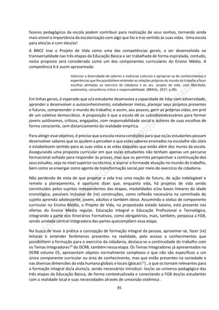 85
fazeres pedagógicos da escola podem contribuir para realização de seus sonhos, tornando ainda
mais visível a importância da escolarização com algo que faz e traz sentido às suas vidas. Uma escola
para eles/as e com eles/as!
A BNCC traz o Projeto de Vida como uma das competências gerais, a ser desenvolvida na
transversalidade nas três etapas da Educação Básica a ser trabalhada de forma espiralada, contudo,
nesta proposta será considerada como um dos componentes curriculares do Ensino Médio. A
competência 6 é assim apresentada:
Valorizar a diversidade de saberes e vivências culturais e apropriar-se de conhecimentos e
experiências que lhe possibilitem entender as relações próprias do mundo do trabalho e fazer
escolhas alinhadas ao exercício da cidadania e ao seu projeto de vida, com liberdade,
autonomia, consciência crítica e responsabilidade. (BRASIL, 2017, p.09).
Em linhas gerais, é esperado que o/a estudante desenvolva a capacidade de lidar com adiversidade,
aprender a desenvolver o autoconhecimento; estabelecer metas, planejar seus projetos presentes
e futuros, compreender o mundo do trabalho; e assim, aos poucos, gerir as próprias vidas, em prol
de um coletivo democrático. A proposição é que a escola dê os subsídiosnecessários para formar
jovens autônomos, críticos, engajados, com responsabilidade social e autores de suas escolhas de
forma consciente, sem distanciamento da realidade empírica.
Para atingir esse objetivo, é preciso que a escola reúna condições para que os/as estudantes possam
desenvolver saberes que os ajudem a perceber e que estes saberes ensinados na escolalhe são úteis
e estabelecem sentido para as suas vidas e as vidas daqueles que estão além dos muros da escola.
Assegurando uma proposta curricular em que os/as estudantes não tenham apenas um percurso
formacional voltado para responder às provas, mas que os permita perspectivar a continuação dos
seus estudos, seja no nível superior ou técnico, e aspirar a formasde atuação no mundo do trabalho,
bem como se enxergar como agente de transformação social,por meio do exercício da cidadania.
Não perdendo de vista de que projetar a vida traz uma noção de futuro, de ação indelegável e
remete a planejamento, é oportuno dizer que, enquanto vida, há projetos de vida sendo
constituídos pelos sujeitos independentes das etapas, modalidades e/ou bases lineares da idade
cronológica, passíveis inclusive de (re) construções, como reflexão necessária na caminhada do
sujeito aprendiz adolescente, jovem, adultos e também idoso. Assumindo o status de componente
curricular no Ensino Médio, o Projeto de Vida, na propostado estado baiano, está presente nas
ofertas do Ensino Médio regular, Educação Integral e Educação Profissional e Tecnológica,
integrando a parte dos Itinerários Formativos, como obrigatórios, mais, também, perpassa a FGB,
sendo unidade central integradora das partes quecompõem essa etapa.
Na busca de levar à prática a concepção de formação integral da pessoa, aproximar-se, fazer (re)
leituras e entender fenômenos presentes na realidade, pelo acesso a conhecimentos que
possibilitem a formação para o exercício da cidadania, destaca-se a continuidade do trabalho com
os Temas Integradores10 do DCRB, também nessa etapa. Os Temas Integradores já apresentados no
DCRB volume 01, apresentam objetos normalmente complexos e que não são específicos a um
único componente curricular ou área de conhecimento, mas que estão presentes na sociedade e
nas diversas dimensões da vida humana globais e locais (glocais11) , o que os tornam relevantes para
a formação integral do/a aluno/a, sendo necessários introduzi- los/as ao universo pedagógico das
três etapas da Educação Básica, de forma contextualizada e conectando a FGB dos/as estudantes
com a realidade local e suas necessidades através de umavisão sistêmica .
 