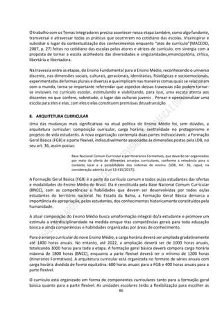 86
O trabalho com os Temas Integradores precisa acontecer nessa etapa também, como algo fundante,
transversal e atravessar todas as práticas que ocorrerem no cotidiano das escolas. Visainspirar e
subsidiar o lugar da contextualização dos conhecimentos enquanto “atos de currículo”(MACEDO,
2007, p. 27) feitos no cotidiano das escolas pelos atores e atrizes de currículo, em sinergia com a
proposta de tornar a escola acolhedora das diversidades e singularidades,emancipatória, crítica,
libertária e libertadora.
Na travessia entre as etapas, do Ensino Fundamental para o Ensino Médio, reconhecendo o universo
discente, nas dimensões sociais, culturais, geracionais, identitárias, fisiológicas e socioemocionais,
experimentadasdeformasplurais e diversas equeimplicam nas maneiras comas quais se relacionam
com o mundo, torna-se importante referendar que aspectos dessas travessias não podem tornar-
se invisíveis no currículo escolar, estimulando e viabilizando, para isso, uma escuta atenta aos
discentes no que confere, sobretudo, o lugar das culturas juvenis . Pensar e operacionalizar uma
escola para eles e elas, com eles e elas constituem premissas dessatransição.
8. ARQUITETURA CURRICULAR
Uma das mudanças mais significativas na atual política do Ensino Médio foi, sem dúvidas, a
arquitetura curricular: composição curricular, carga horária, centralidade no protagonismo e
projetos de vida estudantis. A nova organização contempla duas partes indissociáveis: a Formação
Geral Básica (FGB) e a parte flexível, indiscutivelmente associadas às dimensões postas pela LDB, no
seu art. 36, assim postas:
Base Nacional Comum Curricular e por Itinerários Formativos, que deverão ser organizados
por meio da oferta de diferentes arranjos curriculares, conforme a relevância para o
contexto local e a possibilidade dos sistemas de ensino. (LDB, Art. 36, caput, na
consideração adstrita à Lei 13.415/2017)).
A Formação Geral Básica (FGB) é a parte do currículo comum a todos os/as estudantes das ofertas
e modalidades do Ensino Médio do Brasil. Ela é constituída pela Base Nacional Comum Curricular
(BNCC), com as competências e habilidades que devem ser desenvolvidas por todos os/as
estudantes do território nacional. No Estado da Bahia, a Formação Geral Básica demarca a
importância da apropriação, pelos estudantes, dos conhecimentos historicamente constituídos pela
humanidade.
A atual composição do Ensino Médio busca umaformação integral do/a estudante e promove um
estímulo a interdisciplinaridade na medida emque traz competências gerais para toda educação
básica e ainda competências e habilidades organizadas por áreas de conhecimento.
Para o arranjo curricular do novo Ensino Médio, a carga horária deverá ser ampliada gradativamente
até 1400 horas anuais. No entanto, até 2022, a ampliação deverá ser de 1000 horas anuais,
totalizando 3000 horas para toda a etapa. A formação geral básica deverá compora carga horária
máxima de 1800 horas (BNCC), enquanto a parte flexível deverá ter o mínimo de 1200 horas
(Itinerários Formativos). A arquitetura curricular está organizada no formato de séries anuais com
carga horária dividida de forma equitativa: 600 horas anuais para a FGB e 400 horas anuais para a
parte flexível.
O currículo está organizado em forma de componentes curriculares tanto para a formação geral
básica quanto para a parte flexível. As unidades escolares terão a flexibilização para escolher as
 