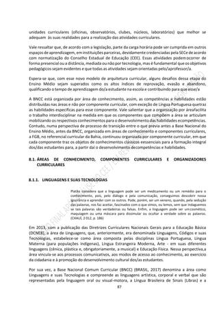87
unidades curriculares (oficinas, observatórios, clubes, núcleos, laboratórios) que melhor se
adequam às suas realidades para a realização das atividades curriculares.
Vale ressaltar que, de acordo com a legislação, parte da carga horária pode ser cumprida em outros
espaços de aprendizagem, em instituiçõesparceiras, devidamente credenciadas pela SECe deacordo
com normatização do Conselho Estadual de Educação (CEE). Essas atividades podemocorrer de
forma presencial ou a distância, mediada ou não por tecnologia, mas é fundamental queosobjetivos
pedagógicos sejam evidentes e que todas as atividades sejam orientadas pelo/aprofessor/a.
Espera-se que, com esse novo modelo de arquitetura curricular, alguns desafios dessa etapa do
Ensino Médio sejam superados como os altos índices de reprovação, evasão e abandono,
qualificando o tempo de aprendizagem do/a estudante na escola e contribuindo para que esse/a
A BNCC está organizada por área de conhecimento, assim, as competências e habilidades estão
distribuídas nas áreas e não por componente curricular, com exceção de Língua Portuguesa quetraz
as habilidades específicas para esse componente. Vale salientar que a organização por áreafacilita
o trabalho interdisciplinar na medida em que os componentes que compõem a área se articulam
mobilizando os respectivos conhecimentos para o desenvolvimento das habilidades ecompetências.
Contudo, numa perspectiva de processo de transição entre o que previa antes a Base Nacional do
Ensino Médio, antes da BNCC, organizada em áreas de conhecimento e componentes curriculares,
a FGB, no referencial curricular da Bahia, continuou organizada por componente curricular, em que
cada componente traz os objetos de conhecimentos clássicos eessenciais para a formação integral
dos/das estudantes para, a partir daí o desenvolvimento decompetências e habilidades.
8.1. ÁREAS DE CONHECIMENTO, COMPONENTES CURRICULARES E ORGANIZADORES
CURRICULARES
8.1.1. LINGUAGENS E SUAS TECNOLOGIAS
Platão considera que a linguagem pode ser um medicamento ou um remédio para o
conhecimento, pois, pelo diálogo e pela comunicação, conseguimos descobrir nossa
ignorância e aprender com os outros. Pode, porém, ser um veneno, quando, pela sedução
das palavras, nos faz aceitar, fascinados com o que vimos, ou lemos, sem que indaguemos
se tais palavras são verdadeiras ou falsas. Enfim, a linguagem pode ser umcosmético,
maquiagem ou uma máscara para dissimular ou ocultar a verdade sobre as palavras.
(CHAUÍ, 2 012, p. 186)
Em 2013, com a publicação das Diretrizes Curriculares Nacionais Gerais para a Educação Básica
(DCNEB), a área de Linguagens, que, anteriormente, era denominada Linguagens, Códigos e suas
Tecnologias, estabelece-se como área composta pelas disciplinas Língua Portuguesa, Língua
Materna (para populações indígenas), Língua Estrangeira Moderna, Arte - em suas diferentes
linguagens (cênica, plástica e, obrigatoriamente, a musical) e Educação Física. Nessa perspectiva,a
área vincula-se aos processos comunicativos, aos modos de acesso ao conhecimento, ao exercício
da cidadania e à promoção do desenvolvimento cultural dos/as estudantes.
Por sua vez, a Base Nacional Comum Curricular (BNCC) (BRASIL, 2017) denomina a área como
Linguagens e suas Tecnologias e compreende as linguagens artística, corporal e verbal que são
representadas pela linguagem oral ou visual-motora, a Língua Brasileira de Sinais (Libras) e a
 