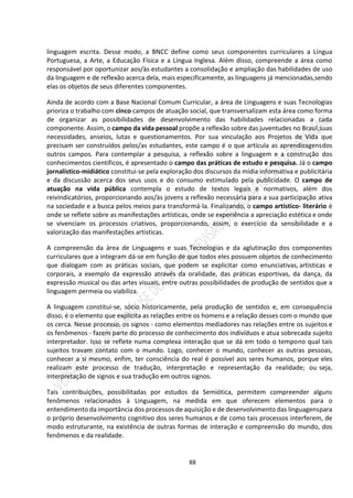 88
linguagem escrita. Desse modo, a BNCC define como seus componentes curriculares a Língua
Portuguesa, a Arte, a Educação Física e a Língua Inglesa. Além disso, compreende a área como
responsável por oportunizar aos/às estudantes a consolidação e ampliação das habilidades de uso
da linguagem e de reflexão acerca dela, mais especificamente, as linguagens já mencionadas,sendo
elas os objetos de seus diferentes componentes.
Ainda de acordo com a Base Nacional Comum Curricular, a área de Linguagens e suas Tecnologias
prioriza o trabalho com cinco campos de atuação social, que transversalizam esta área como forma
de organizar as possibilidades de desenvolvimento das habilidades relacionadas a cada
componente. Assim, o campo da vida pessoal propõe a reflexão sobre das juventudes no Brasil,suas
necessidades, anseios, lutas e questionamentos. Por sua vinculação aos Projetos de Vida que
precisam ser construídos pelos/as estudantes, este campo é o que articula as aprendizagensdos
outros campos. Para contemplar a pesquisa, a reflexão sobre a linguagem e a construção dos
conhecimentos científicos, é apresentado o campo das práticas de estudo e pesquisa. Já o campo
jornalístico-midiático constitui-se pela exploração dos discursos da mídia informativa e publicitária
e da discussão acerca dos seus usos e do consumo estimulado pela publicidade. O campo de
atuação na vida pública contempla o estudo de textos legais e normativos, além dos
reivindicatórios, proporcionando aos/às jovens a reflexão necessária para a sua participação ativa
na sociedade e a busca pelos meios para transformá-la. Finalizando, o campo artístico- literário é
onde se reflete sobre as manifestações artísticas, onde se experiência a apreciação estética e onde
se vivenciam os processos criativos, proporcionando, assim, o exercício da sensibilidade e a
valorização das manifestações artísticas.
A compreensão da área de Linguagens e suas Tecnologias e da aglutinação dos componentes
curriculares que a integram dá-se em função de que todos eles possuem objetos de conhecimento
que dialogam com as práticas sociais, que podem se explicitar como enunciativas, artísticas e
corporais, a exemplo da expressão através da oralidade, das práticas esportivas, da dança, da
expressão musical ou das artes visuais, entre outras possibilidades de produção de sentidos que a
linguagem permeia ou viabiliza.
A linguagem constitui-se, sócio historicamente, pela produção de sentidos e, em consequência
disso, é o elemento que explicita as relações entre os homens e a relação desses com o mundo que
os cerca. Nesse processo, os signos - como elementos mediadores nas relações entre os sujeitos e
os fenômenos - fazem parte do processo de conhecimento dos indivíduos e atua sobrecada sujeito
interpretador. Isso se reflete numa complexa interação que se dá em todo o tempono qual tais
sujeitos travam contato com o mundo. Logo, conhecer o mundo, conhecer as outras pessoas,
conhecer a si mesmo, enfim, ter consciência do real é possível aos seres humanos, porque eles
realizam este processo de tradução, interpretação e representação da realidade; ou seja,
interpretação de signos e sua tradução em outros signos.
Tais contribuições, possibilitadas por estudos da Semiótica, permitem compreender alguns
fenômenos relacionados à Linguagem, na medida em que oferecem elementos para o
entendimento da importância dos processos de aquisição e de desenvolvimento das linguagenspara
o próprio desenvolvimento cognitivo dos seres humanos e de como tais processos interferem, de
modo estruturante, na existência de outras formas de interação e compreensão do mundo, dos
fenômenos e da realidade.
 