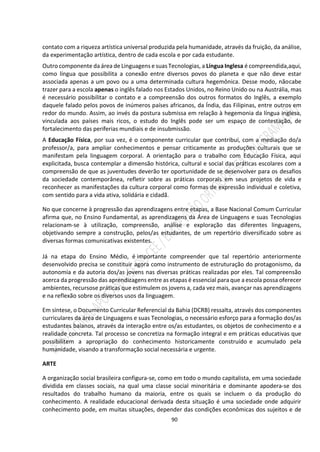 90
contato com a riqueza artística universal produzida pela humanidade, através da fruição, da análise,
da experimentação artística, dentro de cada escola e por cada estudante.
Outro componente da área de Linguagens e suas Tecnologias, a Língua Inglesa é compreendida,aqui,
como língua que possibilita a conexão entre diversos povos do planeta e que não deve estar
associada apenas a um povo ou a uma determinada cultura hegemônica. Desse modo, nãocabe
trazer para a escola apenas o inglês falado nos Estados Unidos, no Reino Unido ou na Austrália, mas
é necessário possibilitar o contato e a compreensão dos outros formatos do Inglês, a exemplo
daquele falado pelos povos de inúmeros países africanos, da Índia, das Filipinas, entre outros em
redor do mundo. Assim, ao invés da postura submissa em relação à hegemonia da língua inglesa,
vinculada aos países mais ricos, o estudo do Inglês pode ser um espaço de contestação, de
fortalecimento das periferias mundiais e de insubmissão.
A Educação Física, por sua vez, é o componente curricular que contribui, com a mediação do/a
professor/a, para ampliar conhecimentos e pensar criticamente as produções culturais que se
manifestam pela linguagem corporal. A orientação para o trabalho com Educação Física, aqui
explicitada, busca contemplar a dimensão histórica, cultural e social das práticas escolares com a
compreensão de que as juventudes deverão ter oportunidade de se desenvolver para os desafios
da sociedade contemporânea, refletir sobre as práticas corporais em seus projetos de vida e
reconhecer as manifestações da cultura corporal como formas de expressão individual e coletiva,
com sentido para a vida ativa, solidária e cidadã.
No que concerne à progressão das aprendizagens entre etapas, a Base Nacional Comum Curricular
afirma que, no Ensino Fundamental, as aprendizagens da Área de Linguagens e suas Tecnologias
relacionam-se à utilização, compreensão, análise e exploração das diferentes linguagens,
objetivando sempre a construção, pelos/as estudantes, de um repertório diversificado sobre as
diversas formas comunicativas existentes.
Já na etapa do Ensino Médio, é importante compreender que tal repertório anteriormente
desenvolvido precisa se constituir agora como instrumento de estruturação do protagonismo, da
autonomia e da autoria dos/as jovens nas diversas práticas realizadas por eles. Tal compreensão
acerca da progressão das aprendizagens entre as etapas é essencial para que a escola possa oferecer
ambientes, recursose práticas que estimulem os jovens a, cada vez mais, avançar nas aprendizagens
e na reflexão sobre os diversos usos da linguagem.
Em síntese, o Documento Curricular Referencial da Bahia (DCRB) ressalta, através dos componentes
curriculares da área de Linguagens e suas Tecnologias, o necessário esforço para a formação dos/as
estudantes baianos, através da interação entre os/as estudantes, os objetos de conhecimento e a
realidade concreta. Tal processo se concretiza na formação integral e em práticas educativas que
possibilitem a apropriação do conhecimento historicamente construído e acumulado pela
humanidade, visando a transformação social necessária e urgente.
ARTE
A organização social brasileira configura-se, como em todo o mundo capitalista, em uma sociedade
dividida em classes sociais, na qual uma classe social minoritária e dominante apodera-se dos
resultados do trabalho humano da maioria, entre os quais se incluem o da produção do
conhecimento. A realidade educacional derivada desta situação é uma sociedade onde adquirir
conhecimento pode, em muitas situações, depender das condições econômicas dos sujeitos e de
 