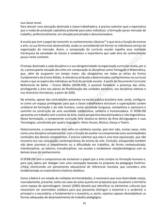 91
sua classe social.
Para discutir uma educação destinada à classe trabalhadora, é preciso salientar qual a expectativa
que o modo de produção capitalista pretende para estes indivíduos: a formação parao mercado de
trabalho, preferencialmente, em situação precarizada e desumanizadora.
A escola que tem o papel de transmitir os conhecimentos clássicos12 e que teria a função de ensinar
a arte, na sua forma mais desenvolvida, acaba se consolidando em formar os indivíduosa serviço da
organização do mercado. Assim, a composição do currículo escolar espelha essa realidade
hierárquica da sociedade de classes e estabelece a importância que cada área do conhecimento
possui neste contexto.
O tempo destinado a cada disciplina e a sua obrigatoriedade na organização curricular revela, por si
só, a preocupante situação das artes em comparação às disciplinas como Português e Matemática,
que, além de ocuparem um tempo maior, são obrigatórias em todas as séries do Ensino
Fundamental e do Ensino Médio. A relevância atribuída a determinados conhecimentos no currículo
revela o que se espera dos indivíduos ao final do período escolar. A partir do Documento Curricular
Referencial da Bahia – Ensino Médio (DCRB-EM), é possível fortalecer a presença das artes,
privilegiando a área nos planos de flexibilização das unidades escolares, nas disciplinas eletivas e
nos itinerários formativos, a partir de 2020.
No entanto, apesar das contradições presentes na escola pública brasileira este, ainda, configura-
se como um espaço privilegiado para que a classe trabalhadora estruture a superaçãodo caráter
unilateral da formação e da vida humana, numa sociedade burguesa, competitiva e opressora e
caminhe na construção de uma sociedade colaborativa, solidária e humanizadora. O DCRB-EM
apresenta um trabalho com o ensino da Arte, numa perspectiva descolonizadora e não hegemônica.
Nesta formulação, o componente curricular Arte localiza-se dentro da Área deLinguagens e suas
Tecnologias, constituído por quatro linguagens: Artes Visuais, Música, Dança e Teatro.
Historicamente, o componente Arte sofre no cotidiano escolar, pois tem sido, muitas vezes, visto
como uma disciplina complementar, com a função de auxiliar na compreensão e/ou assimilaçãodos
conteúdos dos demais componentes. É preciso salientar que esta é uma tese equivocada, que não
encontra eco nas concepções contemporâneas do ensino da arte. Contudo, estaquestão também
não deve acarretar o impedimento ou a dificuldade em trabalhar, de forma contextualizada,
interdisciplinar, ou mesmo, transdisciplinar, nas escolas e estabelecer relaçõesdialógicas com as
demais áreas do conhecimento.
O DCRB-EM tem o compromisso de esclarecer o papel que a arte cumpre na formação humana e,
para isso, optou por dialogar com uma concepção baseada na proposta da pedagogia histórico-
crítica, construindo um pensamento educacional de referencial marxista, que concebe a arte
fundamentada no materialismo histórico-dialético.
Como a Bahia é um estado de múltiplas territorialidades, é necessário que essa diversidade esteja,
marcadamente, presente, tanto nas salas de aulas quanto em propostas que visualizem o território
como espaço de aprendizagem. Saviani (2005) desvela que identificar os elementos culturais que
necessitam ser assimilados colabora para que possamos distinguir o essencial e o acidental, o
principal e o secundário, o fundamental e o acessório, e, assim, sejamos capazes deestabelecer as
formas adequadas de desenvolvimento do trabalho pedagógico.
 
