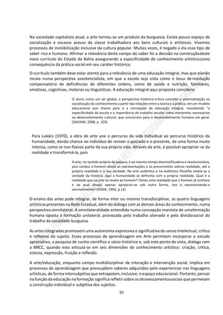92
Na sociedade capitalista atual, a arte tornou-se um produto da burguesia. Existe pouco espaço de
socialização e escasso acesso da classe trabalhadora aos bens culturais e artísticos. Vivemos
processos de invisibilização inclusive da cultura popular. Muitas vezes, é negado a ela esse tipo de
saber rico e humano. Afirmar a relevância deste campo do saber foi a decisão na construçãodeste
novo currículo do Estado da Bahia assegurando a especificidade do conhecimento artísticocomo
consequência da prática social em seu caráter histórico.
O currículo também deve estar atento para a relevância de uma educação integral, mas que elanão
recaia numa perspectiva assistencialista, em que a escola seja vista como o locus deresolução
compensatória de deficiências de diferentes ordens, como de saúde e nutrição, familiares,
emotivas, cognitivas, motoras ou linguísticas. A educação integral aqui proposta considera:
O aluno como um ser global, a perspectiva histórico-crítica concebe a sistematização ea
socialização do conhecimento a partir das relações entre a teoria e a prática, em um modelo
educacional que chama para si a concepção de educação integral, ressaltando “a
especificidade da escola e a importância do trabalho escolar como elementos necessários
ao desenvolvimento cultural, que concorrem para o desenvolvimento humano em geral.
(SAVIANI, 2008, p. 103)
Para Lukács (1970), a obra de arte une o percurso da vida individual ao percurso histórico da
humanidade, dando chance ao indivíduo de reviver o passado e o presente, de uma forma muito
intensa, como se isso fizesse parte da sua própria vida. Através da arte, é possível apropriar-se da
realidade e transformá-la, pois
A arte, no sentido próprio da palavra, é ao mesmo tempo desmistificadora e revolucionária,
pois conduz o homem desde as representações e os preconceitos sobrea realidade, até a
própria realidade e à sua verdade. Na arte autêntica e na autêntica filosofia revela-se a
verdade da história: aqui a humanidade se defronta com a própria realidade. Qual é a
realidade que na arte se revela ao homem? Talvez uma realidade que o homem já conhece
e da qual deseja apenas apropriar-se sob outra forma, isto é, representando-a
sensivelmente? (KOSIK, 1994, p.13)
O ensino das artes pode integrar, de forma inter ou mesmo transdisciplinar, as quatro linguagens
artísticas presentes na Rede Estadual, além do diálogo com as demais áreas do conhecimento, numa
perspectiva omnilateral. A omnilateralidade entendida numa concepção marxista de umaformação
humana oposta à formação unilateral, provocada pelo trabalho alienado e pela divisãosocial do
trabalho da sociedade burguesa.
As artes integradas promovem uma autonomia expressiva e significativa do senso intelectual, crítico
e reflexivo do sujeito. Esses processos de aprendizagem em Arte permitem incorporar o estudo
apreciativo, a pesquisa de cunho científico e sócio-histórico e, sob este ponto de vista, dialoga com
a BNCC, quando esta articula-se em seis dimensões do conhecimento artístico: criação, crítica,
estesia, expressão, fruição e reflexão.
A arte/educação, enquanto campo multidisciplinar de interação e intervenção social, implica em
processos de aprendizagem que pressupõem saberes adquiridos pelo experienciar nas linguagens
artísticas, de forma intersubjetiva que extrapolam, inclusive, o espaço educacional. Portanto,pensar
na função da educação na formação significa refletir sobre osatravessamentossociais que permeiam
a construção individual e subjetiva dos sujeitos.
 
