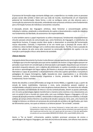 93
O processo de formação exige constante diálogo com a experiência e os modos como as pessoase
grupos sociais dão sentido e lidam com sua visão de mundo, reconhecendo ali um importante
potencial de transformação. Desta forma, a arte se configura como um dos alicerces para a
construção da autonomia do educando, entendendo esses processos artísticos como fundamentais
para a formação humana de indivíduos conscientes e atuantes.
A educação, através das linguagens artísticas, deve fomentar a conscientização política
individual e coletiva, ampliando o entendimento do sujeito e desenvolvendo a noção de cidadania
nos fundamentos da liberdade, da autonomia e da responsabilidade.
A arte também exerce o papel importante na esfera interpessoal, fortalecendo relacionamentose
vínculos pessoais através da comunicação que, como fenômeno de linguagem, é constitutivo da
experiência humana. O espaço escolar deve ajudar a desenvolver os preceitos da humanização
nos/as educandos. Contudo, é importante se ter em mente que o processo de ensino não é
unilateral, e deve também dialogar com a vivência do/a educando/a. Por fim, é clara a posição do
campo dos saberes da arte como pilar essencial na construção identitária do sujeito e na sua
inserção e participação crítica e ativa dentro da sociedade.
LÍNGUA INGLESA
A proposta deste Documento Curricular é a de oferecer uma perspectiva de construção colaborativa
e dialógica que sirva de inspiração para que outras maneiras de ensinar a Língua Inglesa possam ser
pensadas e que levem em consideração as diversas vozes e percepções daqueles/as que ensinam e
aprendem enquanto educam, com o objetivo de contemplar os sujeitos envolvidos em processos
de ensino e aprendizagem de língua inglesa, de maneira a alcançar uma educação emancipatória,
libertadora e capaz de possibilitar o desenvolvimento crítico dos sujeitos aprendizes. A arquitetura
pedagógica de Línguas Estrangeiras, Inglês, baseada nos eixos organizadores e as dimensões
Intercultural, Leitura, Conhecimentos Linguísticos e Escrita, presentes no DCRB do Ensino
Fundamental, foram mantidos.
Diante dos desafios a serem enfrentados ao longo do Ensino Médio, a sugestão é que, a partir do
estudo de textos multimodais, impressos e orais, os/as estudantes possam explorar as
multiplicidades culturais e sociais por meio de gêneros textuais diversos. Tais exercícios de reflexão
crítica, baseados nas habilidades de leitura e escrita contextualizadas, devem se pautar,sobretudo,
em: (1) como as tecnologias digitais transformam a maneira como vivemos e nos relacionamos uns
com os outros e com o mundo em nossa volta, com suas múltiplas línguas e linguagens e (2) nos
campos de atuação presentes na BNCC, relacionados à vida pessoal, ao discurso midiático, à atuação
pública, ao campo artístico literário e às práticas de estudo e pesquisa. Seria, pois, uma maneira de
imergir as leitoras e os leitores em processos de construção de sentidos e de significados, por meio
de letramentos outros, nos quais os leitores e as leitoras possam “ler-se lendo”, estando
[...] alertas (ou conscientes, nos termos freireanos) o tempo todo sobre o modo como
interpretamos o texto. Para tanto, o sujeito-leitor precisa reconhecer que aquilo que ele lê
não é aquilo que está escrito, mas, sim, aquilo que ele narra para si, fruto das significações
circulantes em sua comunidade (MENEZES DE SOUZA, 2011, apud DUBOC,2018, p.16).
Assim, o “ler se lendo”, criticamente, poderia também promover processos de ensino e
aprendizagem de línguas e linguagens, por meio de (re) leituras de textos, com olhares mais atentos
 