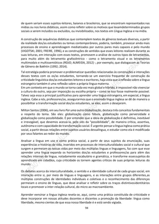 94
de quem seriam esses sujeitos-leitores, baianos e brasileiros, que se encontram representados nas
mídias ou nos livros didáticos, assim como refletir sobre os motivos que levamdeterminados grupos
sociais a serem incluídos ou excluídos, ou invisibilizados, nos textos em Língua Inglesa e na mídia.
A construção de sequências didáticas que contemplem textos de gêneros textuais diversos, a partir
da realidade dos/as estudantes ou temas contemporâneos, poderia, também, provocar ainda mais
processos de ensino e aprendizagem mediatizados por outros pares mais capazes e pelo mundo
(VIGOTSKI, 2001; FREIRE, 1996), e as construções de sentidos que esses leitores realizam durante as
suas leituras, em interação com esses textos, promovem a análise de outros tipos de letramentos,
para muito além do letramento grafocêntrico - como o letramento visual e os letramentos
multimodais e multissemióticos (ROJO; ALMEIDA, 2012) -, por exemplo, que dialogacom as Teorias
de Gênero de Bakhtin (1992; 2014).
Tal estratégia poderia promover e problematizar questões relacionadas às construções e interações
desses textos com os os/as estudantes, tornando-se um exercício frequente de construção da
criticidade linguística dos/as estudantes leitores e escritores, haja vista que a reflexão sobre a língua
estrangeira também é uma reflexão sobre a própria língua materna.
Em um contexto em que o mundo se torna cada vez mais global e híbrido, é impossível não vivenciar
a cultura do outro, seja por imposição ou escolha própria – como se isso fosse realmente possível.
Talvez seja essa a principal justificativa para aprender uma língua estrangeira, em especial, a língua
inglesa. Cabe a nós, professores/as, assegurarmos que o ensinoda língua inglesa se dê de maneira a
possibilitar a transformação social dos/as estudantes, se eles, assim o desejarem.
Milton Santos (2006), em seu livro Por uma outra Globalização, destaca três conceitos fundamentais
a respeito do tema. São eles: globalização como fábula, globalização como perversidade e
globalização como possibilidade. É por entender que a ideia de globalização é definitiva, inevitável
e irrevogável, que devemos acessá-la, pelo viés da “possibilidade”, de maneira crítica, assertiva,
autônoma e com capacidade de transformação social. É urgente pensaralíngua inglesa como prática
social, a partir dessas relações entre sujeitos usuários dessalíngua, e estudar como ela é modificada
por seus falantes ao redor do mundo.
Analisar a língua em uso e como prática social, a partir de seus sujeitos da enunciação, suas
experiências e histórias de vida, inseridos em processos de interculturalidades social e cultural que
surgem e permeiam as nossas vidas por meio das múltiplas línguas e linguagens, faz com que esse
aprender uma língua expanda os horizontes dos/as estudantes e professores/as para além das
relações internas da língua, notadamente vocabulário e gramática, e transforme essessujeitos do
aprendizado em cidadãos, cuja criticidade os tornem agentes críticos de suas próprias leituras do
mundo.
Os debates acerca da interculturalidade, o sentido e a identidade cultural de cada grupo social, em
interação entre si, por meio de línguas e linguagens, e as interações entre grupos diferentes,as
múltiplas construções de identidades individuais e coletivas e o reconhecimento das diferenças
permeiam o ensino de línguas, que deve analisar e refletir sobre os traços distintivosidentitários
locais e promover a inter-relação cultural, do micro ao macroambiente.
Aprender eensinar a língua inglesa revela-se, aqui, como uma prática constituída de criticidade e
deve incorporar em nossas atitudes docentes e discentes a promoção da liberdade: língua como
liberdade, mesmo cientes de que essa nossa liberdade é e está sendo vigiada.
 
