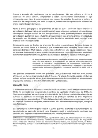 95
Ensinar e aprender são movimentos que se complementam. São atos políticos e críticos. A
superação do senso comum, compreender o saber, historicamente sistematizado e agir,
criticamente, com vistas à compreensão de seu espaço, das relações de controle e poder e a
superação das desigualdades, em todos os aspectos, devem estar incorporados em processos de
ensino e aprendizagem de línguas.
Assim, a prática pedagógica a ser promovida em sala de aula - tendo em vista o ensino e a
aprendizagem da língua inglesa, como prática social - deve primar por práticas de letramentos que
contemplem tipologias textuais em suas multiplicidades e, ainda, promover processos de ensino e
aprendizagem que tornem os/as estudantes protagonistas de suas próprias práticas investigativas,
da produção e da difusão de conhecimentos, além de valorizar identidades locais,regionais e sua
interface com o macroambiente.
Considerando, pois, os desafios de processos de ensino e aprendizagem da língua inglesa, no
contexto do Ensino Médio, e as mudanças que ocorrem em nossa sociedade, refletir acerca da
concepção teórica do Multi (Novos) Letramentos pode oferecer uma nova perspectiva de nossas
sociedades e de seus sujeitos, empregando novos instrumentos, cujas subjetividades e identidades
transformam e são transformadas, durante esses processos de leituras e escritas domundo, pois
Os Novos Letramentos são relevantes, menos pela tecnologia, mas principalmente pelo
novo ethos que acarretam, ao possibilitarem, por meio de ações discursivas como
distribuição de informação, compartilhamento de conhecimento, colaboração, e
participação em discursos contraditórios, questionadores e inovadores, o que tornam
possíveis outras performances identitárias e a reinvenção social (MOITA LOPES, 2012, p.
208).
Tais questões apresentadas fazem com que Freire (1989, p.9) torne-se ainda mais atual, quando
afirma, em seu livro A importância do ato de ler, que “a leitura do mundo precede a leitura da
palavra, daí que a posterior leitura desta não possa prescindir da continuidade da leitura daquele.
Linguagem e realidade se prendem dinamicamente.” (grifos nossos).
EDUCAÇÃO FÍSICA
O processo de construção da proposta curricular da Educação Física Escolar (EFE) para o Novo Ensino
Médio foi permeado pela compreensão do contexto da legalidade e legitimidade da BNCC, das
Diretrizes Curriculares Nacionais para o Ensino Médio, da dinâmica estabelecida pelaequipe de
Currículo da Secretaria de Educação Estadual e da produção científica da área. Importante
compreender que a concepção de EFE abordada aqui está alinhada com as perspectivas crítica13, e
no currículo, conforme a LDB (1996), está inserida a área de conhecimento Linguagens, Códigos e
suas Tecnologias.
Essa concepção é reafirmada por Soares et al. (1992) que trata a reflexão da cultura corporal e a
exteriorização da expressão corporal como linguagem social e historicamente construída que
contribui para a apreensão de conhecimentos e para a formação omnilateral.
________________________________________
13 Relacionada à concepção Crítico-Superadora, pois, segundo Darido (2001, p. 12), esta abordagem um uma Educação
Física está atrelada às transformações sociais, econômicas e políticas tendo em vista a superação das desigualdades
sociais. Tendo como referencial a teoria do materialismo histórico-dialético, que, segundo Hermida, Da Mata e
Nascimento (2010 p.7) chegou à Educação Física através das influências do professor Saviani com a concepção histórico-
crítica.
 
