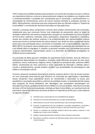 96
A EFE no Novo Ensino Médio da Bahia está inserida em um cenário de transição curricular e reafirma
sua importância histórica e cultural no desenvolvimento integral e da cidadania nas relações entre
a contemporaneidade e sociedade com contribuições para a construção, o aprofundamento e a
consolidação de conhecimentos acerca da Cultura Corporal alinhada às propostas previstas na
BNCC. Adicionalmente, reforçamos que esse componente deve ser ofertado a todos os “Sujeitos do
Ensino Médio” e ministrado por docentes licenciados em Educação Física.
Contudo, a presença desse componente curricular deve ampliar conhecimentos das juventudes,
colaborando para que construam formas mais elaboradas de pensamento sobre os dados da
realidade e obtenham uma extensa compreensão e atuação nas manifestações da Cultura Corporal
de forma ética, autônoma, motivada, crítica, participativa, cooperativa, integradora e inovadora,
através dos estudos das práticas corporais e da problematização das representaçõese práticas
sociais que cercam os conhecimentos da cultura corporal. Isso, tendo em vista a preparação dos/as
jovens para uma participação ativa e consciente na sociedade, com a responsabilidade, segundo a
BNCC (2017), de propiciar oportunidades para a consolidação e a ampliação das habilidades de uso
e de reflexão sobre as linguagens. E, também, as possíveis conexões com a pluralidade das práticas
corporais sistematizadas, representações sociais e as dimensões de habilidades privilegiadas no
DCRB do Ensino Fundamental.
As juventudes da Bahia possuem realidades de experiências muito distintas, fruto de infâncias e
adolescências desenvolvidas em situações e condições muito diferentes do ponto de vista social,
econômico, moral, multicultural, religioso e étnico. Estão em um período da vida, conforme a BNCC
(2017), caracterizado por mais autonomia e maior capacidade de abstração e reflexão sobre o
mundo e, gradativamente, quando ampliam também suas possibilidades de participaçãona vida
pública e na produção cultural.
O acesso, desses/as estudantes baianos/as às práticas corporais dentro e fora da escola resultam
em uma construção sócio-histórica que influencia na construção das significações e identidades
dos/as estudantes. Essas experiências devem ser reconhecidas e valorizadas na escola, pois
possibilitam a associação ativa entre as vivências da realidade escolar e a sociedade abrindo espaço
para propostas de ensino inovadoras com abordagens que contemplem aprendizagens em
educação física frente a proposta do Novo Ensino Médio no currículo da Bahia. Dessaformaamissão
de tratar a EFE de forma contextualizada e alinhada ao Novo Ensino Médio, ao reconhecimento do
patrimônio cultural dos diferentes territórios da Bahia e à importância da EFE para a vida evidencia
os seguintes desafios:
a) Contribuir para a construção de uma sociedademenos desigual;
b) Promover um currículo sintonizado com o mundo contemporâneo;
c) Desenvolverum currículo a favor das diferenças e das construções históricas;
d) Conectar as experiências dos (as) estudantes a questões sociopolíticas, suscitando a
vinculação entre o que se estuda na escola e o que ocorre fora dos seus muros;
e) Discutir os contextos de produção histórico-cultural das práticas corporais e suas
relações com o lazer e com o trabalho;
f) Ampliar o desenvolvimentoda consciência crítica, corporal e emocional;
g) Reconhecer as práticas corporais de diferentes grupos étnico-raciais que compõem a
cultura brasileira;
 