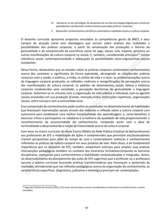 97
h) Apropriar-se de estratégias de pesquisae de uso das tecnologias digitais para continuar
aprendendo e produzindo conhecimentos acercadas práticas corporais;
i) Apreender conhecimentos científicos conectados à realidade social e a cultura corporal.
O desenho curricular apresenta propostas vinculadas às competências gerais da BNCC e seus
campos de atuação social com abordagens que versam sobre análises das realidades e
possibilidades das práticas corporais, a partir da tematização das produções e leituras da
gestualidade e da compreensão da ocorrência social do jogo, dança, luta, esporte, ginástica ou
outras manifestações da cultura corporal na escola. E, também, considerando princípios14 comoa
relevância social, contemporaneidade e adequação às possibilidades sócio-cognoscitivas dos/as
estudantes.
Dessa forma, destacamos que os estudos sobre as práticas corporais contemplam conhecimentos
acerca dos contextos e significados de forma espiralada, abrangendo as relações das práticas
corporais com a saúde, a estética, a mídia, os estilos de vida e o lazer; as problematizações acerca
da linguagem corporal produzida; as reflexões, vivências e ressignificações de percepções acerca
das manifestações da cultura corporal; os padrões de desempenho, saúde, beleza e estéticos
corporais estabelecidos pela sociedade; a percepção das formas de gestualidade e linguagem
corporal. Salientam-se os vínculos com a organização da vida coletiva e individual, com os agentes
sociais envolvidos em sua produção (Estado, mercado,mídia, instituições esportivas, organizações
sociais, entre outras) e com a comunidade local.
Essa composição de conhecimentos pode auxiliar as juventudes no desenvolvimento de habilidades
que favoreçam intervenções sociais através das vivências e reflexão sobre a cultura corporal com
autonomia para estabelecer uma melhor funcionalidade das aprendizagens e, como benefício, o
exercício crítico e participativo na cidadania e a melhoria da qualidade de vida,proporcionando o
reconhecimento da provisoriedade do conhecimento, rompendo assim com a ideia de
terminalidade e desenvolvendo a noção de historicidade acerca da cultura corporal.
Com base na matriz curricular do Novo Ensino Médio da Rede Pública Estadual da Bahiaindicamos
aos professores de EFE a mobilização de ações e compreensões que permitam aos/àsestudantes
criarem perspectivas para além do tempo de aula e contemplarem vivências e conhecimentos
referentes às práticas da cultura corporal em seus projetos de vida. Além disso, é de fundamental
importância que os docentes de EFE, também, empenhem esforços para ampliar suas práticas
intervenções pedagógicas também no contexto dos itinerários formativosrompendo as barreiras
disciplinares, avançando para conhecimentos e habilidades contextualizadas e integradas. Assim,
no desenvolvimento do planejamento das aulas de EFE sugerimos que o professor ou a professora
assuma a autoria curricular buscando práticas transformadoras que favoreçam a apreensão da
realidade, considerando que nas reflexões pedagógicas acerca da organização do conhecimento, as
características específicas: diagnóstica, judicativa e teleológica precisam ser contempladas.
_____________________
14 Segundo Coletivo de autores (1992, p.31) esses são princípios a serem considerados ao selecionar os conhecimentos a serem
estudados.
 