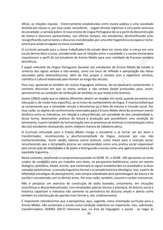 99
Afinal, as relações injustas - historicamente estabelecidas entre escola pública e uma sociedade
dividida por classes e, por essa razão, excludente, - negam direitos legítimos a uma parte exclusiva
da sociedade: a camada pobre. O novo ensino de Língua Portuguesa dá-se a partir da desconstrução
de textos e discursos apresentados, nos últimos tempos, aos estudantes, desmistificando e/ou
ressignificando outros textos e discursos invisibilizados por uma elite hegemônica europeia e norte-
americana ainda arraigada na nossa sociedade.
O currículo pensado para a classe trabalhadora do estado deve ter como pilar a crença em uma
escola democrática e justa, considerando que as relações entre a sociedade e a escola tencioname
impulsionam o perfil do (a) estudante de Ensino Médio para uma realidade de fracasso escolare
desistência.
É papel relevante da Língua Portuguesa desvelar aos estudantes de Ensino Médio do estado o
universo dos signos verbais e não-verbais, como um locus de reflexão e apropriação das ideias
veiculadas pelos textos/discursos, além de lhes propor o contato com o repertório artístico,
científico e cultural elaborado pelo homem ao longo dos séculos.
Para isso, apoiando-se também em outras linguagens artísticas, faz-se necessário compreender o
contexto discursivo em que os textos verbais e não verbais foram produzidos para, assim,
aprimorarmos as condições de atribuição de sentidos ao que lemos e escrevemos.
Soares (2003) supõe que os saberes diferentes devem ser levados em conta, quando pensamos em
educação e, de modo mais específico, ao se tratar de conhecimento da língua. É imprescindível que
se compreenda que a sociedade vincula o letramento ou a falta do mesmo à inclusão social. Por
essa razão, os objetos de conhecimento reservados para o Ensino Médio deverão promover menor
distância entre os indivíduos, em relação à cultura letrada, em sociedade de alta complexidade e,
dessa forma, desenvolver práticas de leitura e produção que possibilitem uma condição de
letramento, a partir também da harmonização com as premissas de estímulo à interpretação crítica
dos (as) estudantes alcançando, assim, maiores chances de cidadania plena.
O Currículo articulado para o Ensino Médio instiga o estudante a se tornar um ser ativo e
transformador, reconhecendo a plurifuncionalidade da língua, inclusive por vias não
institucionalizadas. Assim sendo, valoriza outras práticas, como meios para a inserção social,
reconhecendo que o letramento precisa ser compreendido como uma prática social responsável
pela construção de identidades e de poder e distinguindo a escola como uma agência promotora de
equidade linguística.
Neste contexto, retomando o compromisso pautado no DCRB -EF, o DCRB - EM apresenta-se como
criador de condições para um trabalho com texto, na perspectiva bakhtiniana, como um evento
dialógico, semiótico, falado, escrito, que contempla os signos estabelecidos na sociedade e as duas
camadas constitutivas: a camada linguístico-formal e a camada histórico-ideológica. Isso, a partir de
diferentes estratégias de planejamento, mas sempre subsidiadas pela aprendizagem da leitura e da
escrita e concatenada com as demais áreas. Por essa razão, também, assume o caráter transversal.
Não é perspicaz um exercício de construção de texto baseado, unicamente, em situações
anacrônicas e descontextualizadas, com tonalidades apenas técnica e estanque. As leituras social e
histórica capacitam o indivíduo não somente na pertinência do discurso amplo e aberto como
também na interlocução do aparato mais formal e, até, unidimensional.
É importante relembrarmos que a perspectiva, aqui, sugerida, como orientação curricular para o
Ensino Médio, não contempla a escola numa condição redentora ou imponente, mas, sobretudo,
transformadora. SOARES (2017) menciona que, na área de linguagem, a escola - ao negar às
 
