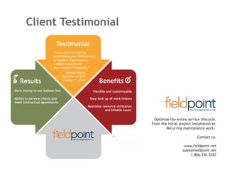 Client Testimonial
Testimonial
“If you are considering
automating your field service
or support organization,
I highly recommend
you consider Fieldpoint.”

Results
More money to our bottom line
Ability to service clients and
meet contractual agreements

Denase Harris
President of DCR
October 1, 2013

Benefits
Flexible and customizable
Easy look up of work history
Maximize resource utilization
and billable hours

Optimize the entire service lifecycle.
From the initial project installation to
Recurring maintenance work.
Contact us.
www.fieldpoint.net
sales@fieldpoint.net
1.866.336.5282

 