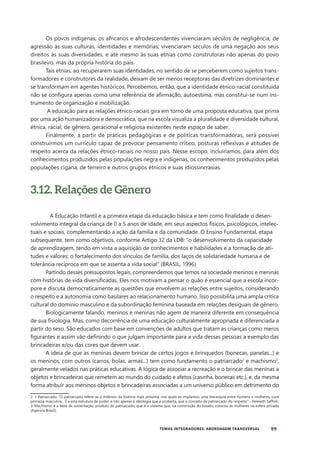 99
TEMAS INTEGRADORES: ABORDAGEM TRANSVERSAL
Os povos indígenas, os africanos e afrodescendentes vivenciaram séculos de negligência, de
agressão às suas culturas, identidades e memórias; vivenciaram séculos de uma negação aos seus
direitos às suas diversidades, e até mesmo às suas etnias como construtoras não apenas do povo
brasileiro, mas da própria história do país.
Tais etnias, ao recuperarem suas identidades, no sentido de se perceberem como sujeitos trans-
formadores e construtores da realidade, deixam de ser menos receptoras das diretrizes dominantes e
se transformam em agentes históricos. Percebemos, então, que a identidade étnico-racial constituída
não se configura apenas como uma referência de afirmação, autoestima, mas constitui-se num ins-
trumento de organização e mobilização.
A educação para as relações étnico-raciais gira em torno de uma proposta educativa, que prima
por uma ação humanizadora e democrática, que na escola visualiza a pluralidade e diversidade cultural,
étnica, racial, de gênero, geracional e religiosa existentes neste espaço de saber.
Finalmente, a partir de práticas pedagógicas e de políticas transformadoras, será possível
construirmos um currículo capaz de provocar pensamento crítico, posturas reflexivas e atitudes de
respeito acerca da relações étnico-raciais no nosso país. Nesse escopo, incluiríamos, para além dos
conhecimentos produzidos pelas populações negra e indígenas, os conhecimentos produzidos pelas
populações cigana, de terreiro e outros grupos étnicos e suas idiossincrasias.
3.12. Relações de Gênero
A Educação Infantil é a primeira etapa da educação básica e tem como finalidade o desen-
volvimento integral da criança de 0 a 5 anos de idade, em seus aspectos físicos, psicológicos, intelec-
tuais e sociais, complementando a ação da família e da comunidade. O Ensino Fundamental, etapa
subsequente, tem como objetivos, conforme Artigo 32 da LDB: “o desenvolvimento da capacidade
de aprendizagem, tendo em vista a aquisição de conhecimentos e habilidades e a formação de ati-
tudes e valores; o fortalecimento dos vínculos de família, dos laços de solidariedade humana e de
tolerância recíproca em que se assenta a vida social” (BRASIL, 1996)
Partindo desses pressupostos legais, compreendemos que temos na sociedade meninos e meninas
com histórias de vida diversificadas. Eles nos motivam a pensar o quão é essencial que a escola incor-
pore e discuta democraticamente as questões que envolvem as relações entre sujeitos, considerando
o respeito e a autonomia como basilares ao relacionamento humano. Isso possibilita uma ampla crítica
cultural do domínio masculino e da subordinação feminina baseada em relações desiguais de gênero.
Biologicamente falando, meninos e meninas não agem de maneira diferente em consequência
de sua fisiologia. Mas, como decorrência de uma educação culturalmente apropriada e diferenciada a
partir do sexo. São educados com base em convenções de adultos que tratam as crianças como meros
figurantes e assim vão definindo o que julgam importante para a vida dessas pessoas a exemplo das
brincadeiras e/ou das cores que devem usar.
A ideia de que as meninas devem brincar de certos jogos e brinquedos (bonecas, panelas...) e
os meninos, com outros (carros, bolas, armas...) tem como fundamento o patriarcado2
e machismo3
,
geralmente velados nas práticas educativas. A lógica de associar a recreação e o brincar das meninas a
objetos e brincadeiras que remetem ao mundo do cuidado e afetos (casinha, bonecas etc.), e, da mesma
forma atribuir aos meninos objetos e brincadeiras associadas a um universo público em detrimento do
2. 1-Patriarcado: “O patriarcado refere-se a milênios da história mais próxima, nos quais se implantou uma hierarquia entre homens e mulheres, com
primazia masculina... É a esta estrutura de poder, e não apenas à ideologia que a acoberta, que o conceito de patriarcado diz respeito” – Heleieth Saffioti.
3. Machismo: é a base de sustentação, produto do patriarcado, que é o sistema que, na construção do Estado, colocou as mulheres na esfera privada
(Agencia Brasil).
 