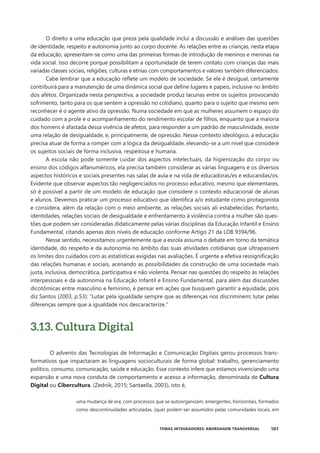 101
TEMAS INTEGRADORES: ABORDAGEM TRANSVERSAL
O direito a uma educação que preza pela qualidade inclui a discussão e análises das questões
de identidade, respeito e autonomia junto ao corpo docente. As relações entre as crianças, nesta etapa
da educação, apresentam-se como uma das primeiras formas de introdução de meninos e meninas na
vida social. Isso decorre porque possibilitam a oportunidade de terem contato com crianças das mais
variadas classes sociais, religiões, culturas e etnias com comportamentos e valores também diferenciados.
Cabe lembrar que a educação reflete um modelo de sociedade. Se ele é desigual, certamente
contribuirá para a manutenção de uma dinâmica social que define lugares e papeis, inclusive no âmbito
dos afetos. Organizada nesta perspectiva, a sociedade produz lacunas entre os sujeitos provocando
sofrimento, tanto para os que sentem a opressão no cotidiano, quanto para o sujeito que mesmo sem
reconhecer é o agente ativo da opressão. Numa sociedade em que as mulheres assumem o espaço do
cuidado com a prole e o acompanhamento do rendimento escolar de filhos, enquanto que a maioria
dos homens é afastada dessa vivência de afetos, para responder a um padrão de masculinidade, existe
uma relação de desigualdade, e, principalmente, de opressão. Nesse contexto ideológico, a educação
precisa atuar de forma a romper com a lógica da desigualdade, elevando-se a um nível que considere
os sujeitos sociais de forma inclusiva, respeitosa e humana.
A escola não pode somente cuidar dos aspectos intelectuais, da higienização do corpo ou
ensino dos códigos alfanuméricos, ela precisa também considerar as várias linguagens e os diversos
aspectos históricos e sociais presentes nas salas de aula e na vida de educadoras/es e educandas/os.
Evidente que observar aspectos tão negligenciados no processo educativo, mesmo que elementares,
só é possível a partir de um modelo de educação que considere o contexto educacional de alunas
e alunos. Devemos praticar um processo educativo que identifica a/o estudante como protagonista
e considera, além da relação com o meio ambiente, as relações sociais ali estabelecidas. Portanto,
identidades, relações sociais de desigualdade e enfrentamento à violência contra a mulher são ques-
tões que podem ser consideradas didaticamente pelas várias disciplinas da Educação Infantil e Ensino
Fundamental, citando apenas dois níveis de educação conforme Artigo 21 da LDB 9394/96.
Nesse sentido, necessitamos urgentemente que a escola assuma o debate em torno da temática
identidade, do respeito e da autonomia no âmbito das suas atividades cotidianas que ultrapassem
os limites dos cuidados com as estatísticas exigidas nas avaliações. É urgente a efetiva ressignificação
das relações humanas e sociais, acenando as possibilidades da construção de uma sociedade mais
justa, inclusiva, democrática, participativa e não violenta. Pensar nas questões do respeito às relações
interpessoais e da autonomia na Educação Infantil e Ensino Fundamental, para além das discussões
dicotômicas entre masculino e feminino, é pensar em ações que busquem garantir a equidade, pois
diz Santos (2003, p.53): “Lutar pela igualdade sempre que as diferenças nos discriminem; lutar pelas
diferenças sempre que a igualdade nos descaracterize.”
3.13. Cultura Digital
O advento das Tecnologias de Informação e Comunicação Digitais gerou processos trans-
formativos que impactaram as linguagens socioculturais de forma global: trabalho, gerenciamento
político, consumo, comunicação, saúde e educação. Esse contexto infere que estamos vivenciando uma
expansão e uma nova conduta de comportamento e acesso a informação, denominada de Cultura
Digital ou Cibercultura. (Zednik, 2015; Santaella, 2003), isto é,
uma mudança de era, com processos que se autoorganizam, emergentes, horizontais, formados
como descontinuidades articuladas, (que) podem ser assumidos pelas comunidades locais, em
 
