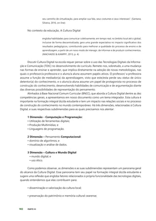 102 PARTE III
seu caminho de virtualização, para ampliar sua fala, seus costumes e seus interesses”. (Santana;
Silveira, 2016, on-line)
No contexto da educação, A Cultura Digital
engloba habilidades para comunicar coletivamente, em tempo real, no âmbito local até o global,
inclusive de forma descentralizada, gera uma grande expectativa no impacto significativo dos
resultados pedagógicos, contribuindo para melhorar a qualidade do processo de ensino e de
aprendizagem, a partir de um novo modo de interagir, de informar e de produzir conhecimentos.
(MACHADO & KAMPFF, 2013, p. 4)
Discutir Cultura Digital na escola requer pensar sobre o uso das Tecnologias Digitais da Informa-
ção e Comunicação (TDIC) no desenvolvimento do currículo. Remete-nos, sobretudo, a uma mudança
nas formas de ensinar e aprender, que implica diretamente na adoção de novas metodologias, nas
quais o professor/a professora e o aluno/a aluna assumem papéis ativos. O professor/ a professora
assume a função de mediador(a) da aprendizagem, visto que este/esta perde seu status de único
detentor(a) do conhecimento, e o aluno/a aluna assume um papel de protagonista no processo de
construção do conhecimento, desenvolvendo habilidades de comunicação e de argumentação diante
das diversas possibilidades de representação do pensamento.
Alinhados à Base Nacional Comum Curricular (BNCC), que aborda a Cultura Digital dentre as dez
competências gerais, a apresentamos em nosso documento como um tema integrador. Esta cultura é
importante na formação integral do/da estudante e tem um impacto nas relações sociais e no processo
de construção do conhecimento no mundo contemporâneo. Há três dimensões, relacionadas à Cultura
Digital, e suas respectivas subdimensões para as quais precisamos nos atentar:
1 Dimensão – Computação e Programação:
• Utilização de ferramentas digitais;
• Produção Multimídias; e
• Linguagens de programação.
2 Dimensão – Pensamento Computacional:
• domínio de algoritmos; e
• visualização e análise de dados.
3 Dimensão – Cultura e Mundo Digital
• mundo digital; e
• uso ético.
Como podemos observar, as dimensões e as suas subdimensões representam um panorama geral
do alcance da Cultura Digital. Esse panorama tem seu papel na formação integral do/da estudante e
sugere uma reflexão que engloba fatores relacionados à própria funcionalidade das tecnologias digitais,
quando entendemos que elas contribuem para:
• disseminação e valorização da cultura local;
• preservação do patrimônio e memória cultural cearense;
 