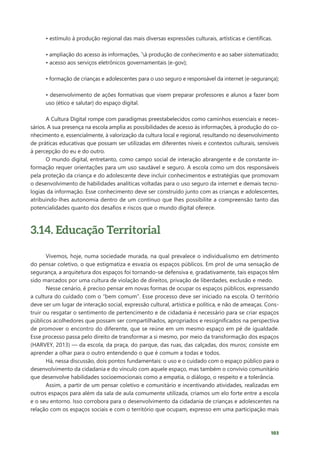 103
• estímulo à produção regional das mais diversas expressões culturais, artísticas e científicas.
• ampliação do acesso às informações, `à produção de conhecimento e ao saber sistematizado;
• acesso aos serviços eletrônicos governamentais (e-gov);
• formação de crianças e adolescentes para o uso seguro e responsável da internet (e-segurança);
• desenvolvimento de ações formativas que visem preparar professores e alunos a fazer bom
uso (ético e salutar) do espaço digital.
A Cultura Digital rompe com paradigmas preestabelecidos como caminhos essenciais e neces-
sários. A sua presença na escola amplia as possibilidades de acesso às informações, à produção do co-
nhecimento e, essencialmente, à valorização da cultura local e regional, resultando no desenvolvimento
de práticas educativas que possam ser utilizadas em diferentes níveis e contextos culturais, sensíveis
à percepção do eu e do outro.
O mundo digital, entretanto, como campo social de interação abrangente e de constante in-
formação requer orientações para um uso saudável e seguro. A escola como um dos responsáveis
pela proteção da criança e do adolescente deve incluir conhecimentos e estratégias que promovam
o desenvolvimento de habilidades analíticas voltadas para o uso seguro da internet e demais tecno-
logias da informação. Esse conhecimento deve ser construído junto com as crianças e adolescentes,
atribuindo-lhes autonomia dentro de um contínuo que lhes possibilite a compreensão tanto das
potencialidades quanto dos desafios e riscos que o mundo digital oferece.
3.14. Educação Territorial
Vivemos, hoje, numa sociedade murada, na qual prevalece o individualismo em detrimento
do pensar coletivo, o que estigmatiza e esvazia os espaços públicos. Em prol de uma sensação de
segurança, a arquitetura dos espaços foi tornando-se defensiva e, gradativamente, tais espaços têm
sido marcados por uma cultura de violação de direitos, privação de liberdades, exclusão e medo.
Nesse cenário, é preciso pensar em novas formas de ocupar os espaços públicos, expressando
a cultura do cuidado com o “bem comum”. Esse processo deve ser iniciado na escola. O território
deve ser um lugar de interação social, expressão cultural, artística e política, e não de ameaças. Cons-
truir ou resgatar o sentimento de pertencimento e de cidadania é necessário para se criar espaços
públicos acolhedores que possam ser compartilhados, apropriados e ressignificados na perspectiva
de promover o encontro do diferente, que se reúne em um mesmo espaço em pé de igualdade.
Esse processo passa pelo direito de transformar a si mesmo, por meio da transformação dos espaços
(HARVEY, 2013) — da escola, da praça, do parque, das ruas, das calçadas, dos muros; consiste em
aprender a olhar para o outro entendendo o que é comum a todas e todos.
Há, nessa discussão, dois pontos fundamentais: o uso e o cuidado com o espaço público para o
desenvolvimento da cidadania e do vínculo com aquele espaço, mas também o convívio comunitário
que desenvolve habilidades socioemocionais como a empatia, o diálogo, o respeito e a tolerância.
Assim, a partir de um pensar coletivo e comunitário e incentivando atividades, realizadas em
outros espaços para além da sala de aula comumente utilizada, criamos um elo forte entre a escola
e o seu entorno. Isso corrobora para o desenvolvimento da cidadania de crianças e adolescentes na
relação com os espaços sociais e com o território que ocupam, expresso em uma participação mais
 