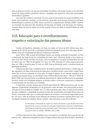 104
ativa na dinâmica escolar e na vida da comunidade. Considerar a dimensão humana como elemento
central do espaço público possibilita (re)criar a sociedade que queremos: mais justa, participativa,
democrática e igualitária.
Com este item, estamos concluindo a terceira parte do Documento Curricular de Referência do
Ceará. Como podemos constatar, as três primeiras partes dão conta de posicionamentos teóricos,
epistemológicos e políticos do DCRC. Nosso caminho foi completamente alinhado à BNCC. Fizemos
um resumido do panorama das Secretarias de Educação do Estado e do Município de Fortaleza.
A quarta etapa dá início às etapas de ensino, quando iremos nos deter às especificidades de cada
uma delas.
3.15. Educação para o envelhecimento,
respeito e valorização das pessoas idosas
Estudos demográficos realizados com base nos dados do Censo de 2010 indicam que, até a
década de 50 / 60 do século XX, a população brasileira era bastante jovem, com altas taxas de ferti-
lidade e taxas de mortalidade que apenas começavam a diminuir.
Entre 1970 e 1980, as taxas de fertilidade tiveram sua redução acelerada. Em paralelo, ocorreu
a diminuição das taxas brutas de mortalidade em todo o país, sobretudo desde o início deste sé-
culo. Esses dois fatores reunidos trouxeram como consequência o aumento da expectativa de vida
ao nascer, que, em 1900, era de apenas 33,7 anos; em 1970, alcançava 57,1 anos; passou para 63,5
anos, em 1980, e se estima para 72 anos, em 2020. Está se efetivando, assim, o envelhecimento da
população brasileira.
Embora este fato exija o estabelecimento de políticas públicas pertinentes e o Brasil seja um
dos signatários do Plano Internacional de Ação para o Envelhecimento, o que prevê o citado Plano
ainda não se tornou realidade no nosso país. A criação e adoção de um aparato legislativo para
proteção das pessoas idosas se concretizam com a Política Nacional do Idoso – PNI (Lei nº 8.842 de
04/01/1994), que busca enfrentar os problemas decorrentes do rápido envelhecimento da população
brasileira, tendo como finalidade assegurar os direitos sociais e promover a autonomia, a integração
e a participação real dos idosos na sociedade.
É importante, contudo, destacar que a Constituição Federal de 1988 já preconizava que “um dos
objetivos fundamentais da República é o de promover o bem de todos, sem preconceito ou discri-
minação em face da idade do cidadão” (Art. 3º). Vale acrescentar que o texto constitucional também
diz que a cidadania e a dignidade da pessoa humana são fundamentos do Estado Democrático de
Direito, merecendo realce que a Constituição Federal, ao introduzir o conceito de Seguridade Social,
fez com que a rede de proteção social alterasse seu enfoque puramente assistencialista para uma
concepção ampliada de cidadania. Nesse contexto, vale transcrever o que afirma Moraes:
“A intensidade e a efetividade do respeito aos idosos demonstram o grau de desenvolvimento
educacional de um povo, e somente com educação integral poderemos garantir a perpetuidade e
a efetividade do Estado Democrático de Direito, a partir da formação de consciência de cidadania
e justiça em todos os cidadãos.” (MORAES, 2007, p. 805)
A Política Nacional do Idoso estabelece que uma pessoa é considerada idosa quando tem 60
anos ou mais, e determina competências para os órgãos públicos das áreas de promoção e assistência
 