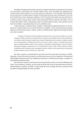 106
Atividades intergeracionais podem, portanto, ter papel importante na redução de preconceitos
e discriminações relacionados com a velhice. Melhor ainda, se tais atividades são subsidiadas por
conhecimentos desenvolvidos em uma ação educativa sistemática, como afirmado anteriormente,
de educação para o envelhecimento, respeito e valorização da pessoa idosa. Entendemos que é por
esse caminho que serão combatidos problemas como a negação dos direitos das pessoas idosas e
a violência contra a pessoa idosa, muitas vezes pela própria família. É possível, até mesmo, que se
consiga desmistificar mitos e estereótipos sobre o envelhecimento humano, como também, que se
deixe de considerar a população idosa como um problema social.
A educação para o envelhecimento, respeito e valorização da pessoa idosa deve, por conse-
guinte, ser compreendida como um direito de todos os cidadãos. É muito importante que as pessoas
adquiram conhecimentos sobre a velhice, o velho, o envelhecimento. Vejamos transcrição de Teresa
Lins sobre o assunto:
“O artigo 22 do Estatuto do Idoso dá algumas diretrizes sobre o que deve ser inserido nos currículos:
conteúdos voltados ao processo de envelhecimento, ao respeito e à valorização do idoso. Então, baseada nes-
sas diretrizes, selecionei alguns conteúdos que considero indispensáveis para se alcançar o objetivo proposto
em uma educação para o envelhecimento: fatos e mitos sobre a velhice, o velho e o envelhecimento; marcos
legais; intergeracionalidade: aspectos sociais, políticos, demográficos, epidemiológicos, culturais, filosóficos,
psicológicos, biológicos, educacionais, etc.; do envelhecimento humano; mídia e velhice; literatura e velhice;
longevidade; direitos da pessoa idosa; sexualidade na velhice; violência contra a pessoa idosa; instituições de
longa permanência; o amor na velhice, etc.” (LINS, 2015).
Por todo o exposto, compreendemos que este tema transversal deve ter espaço no DCRC,
sobretudo, como instrumento de acesso a conhecimentos que, por certo, mediarão a construção da
solidariedade intergeracional: forte condição para favorecer o envelhecimento digno, o respeito e a
valorização das pessoas idosas.
Com este item, estamos concluindo a terceira parte do Documento Curricular de Referência do
Ceará. Como podemos constatar, as três primeiras partes dão conta de posicionamentos teóricos,
epistemológicos e políticos do DCRC. A quarta parte dá início às etapas de ensino, quando iremos
nos deter às especificidades de cada uma delas.
 
