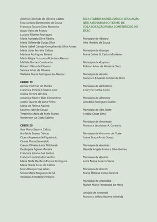 10
Antônia Cleonide de Oliveira Castro
Elisa Juniana Delmondes de Sousa
Francisca Tatiane Dino Noronha
Isaías Vieira de Morais
Luciana Ribeiro Rodrigues
Maria Auristela Silva Ribeiro
Maria Girlene de Souza Silva
Maria Isabel Canuto Gonçalves da Silva Arraes
Maria Lizier Ferreira Caldas
Mariana Rodrigues Pereira
Marta Régia Frutuozo Alcântara Alencar
Matilde Gomes Cavalcante
Roberci Vânia de Oliveira
Samara Alves de Oliveira
Waleska Maria Rodrigues de Alencar
CREDE 19
Denise Pedroso de Morais
Francisca Pereira Fonseca Cruz
Gisélia Pereira Oliveira
Jezumira Ribeiro Dias Clementino
Josefa Tavares de Luna Pinho
Maria de Fátima Aquino
Socorro José de Souza
Terezinha Maria de Melo Nunes
Vanderson da Costa Sabino
CREDE 20
Ana Maria Saraiva Calixto
Aurileide Soares Dantas
Cicera Argemira de Figueiredo
Cirene Maria Esmeraldo
Creusa Oliveira Leite Milcharek
Dezângela Aguiar Moreira
Francisca Liliane dos Santos
Francisco Jucélio dos Santos
Maria Nilde Dantas Moreira Rodrigues
Maria Sheila Alves de Caldas
Nice Albuquerque Alves
Soraia Maria Nogueira de Sá
Veridiana Monteiro Pinheiro
SECRETÁRIOS MUNICIPAIS DE EDUCAÇÃO
QUE ASSINARAM O TERMO DE
COLABORAÇÃO PARA CONSTRUÇÃO DO
DCRC
Município de Abaiara
Inês Moreira de Sousa
Município de Acarape
Maria Celina G. Carlos Monteiro
Município de Acopiara
Robson Alves de Almeida Diniz
Município de Aiuaba
Francisco Eduardo Feitosa de Brito
Município de Alcântaras
Charlyne Cunha Freire
Município de Altaneira
Leocádia Rodrigues Soares
Município de Alto Santo
Alessio Costa Lima
Município de Amontada
Francisca Leurismar A. Caranha
Município de Antonina do Norte
Joana Braga Arrais Sousa
Município de Apuiarés
Daniela Angela Freire e Silva Gomes
Município de Aquiraz
Lúcia Maria Beserra Veras
Município de Aracati
Maria Theresa Costa Zaranza
Município de Aracoiaba
France Marie Fernandes de Melo
unicípio de Ararendá
Francisco Alécio Bezerra Almeida
 