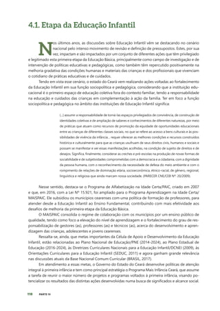 110 PARTE IV
4.1. Etapa da Educação Infantil
N
os últimos anos, as discussões sobre Educação Infantil vêm se destacando no cenário
nacional pelo intenso movimento de revisão e definição de pressupostos. Estes, por sua
vez, impactam e são impactados por um conjunto de diferentes ações que têm privilegiado
e legitimado esta primeira etapa da Educação Básica, principalmente como campo de investigação e de
intervenção de políticas educativas e pedagógicas, como também têm repercutido positivamente na
melhoria gradativa das condições humanas e materiais das crianças e dos profissionais que vivenciam
o cotidiano de práticas educativas e de cuidados.
Tendo em vista esse cenário, o estado do Ceará vem realizando ações voltadas ao fortalecimento
da Educação Infantil em sua função sociopolítica e pedagógica, considerando que a instituição edu-
cacional é o primeiro espaço de educação coletiva fora do contexto familiar, tendo a responsabilidade
na educação e cuidados das crianças em complementação à ação da família. Ter em foco a função
sociopolítica e pedagógica no âmbito das instituições de Educação Infantil significa:
(...) assumir a responsabilidade de torná-las espaços privilegiados de convivência, de construção de
identidades coletivas e de ampliação de saberes e conhecimentos de diferentes naturezas, por meio
de práticas que atuam como recursos de promoção da equidade de oportunidades educacionais
entre as crianças de diferentes classes sociais, no que se refere ao acesso a bens culturais e às pos-
sibilidades de vivência da infância… requer oferecer as melhores condições e recursos construídos
histórica e culturalmente para que as crianças usufruam de seus direitos civis, humanos e sociais e
possam se manifestar e ver essas manifestações acolhidas, na condição de sujeito de direitos e de
desejos. Significa, finalmente, considerar as creches e pré-escolas na produção de novas formas de
sociabilidade e de subjetividades comprometidas com a democracia e a cidadania, com a dignidade
da pessoa humana, com o reconhecimento da necessidade de defesa do meio ambiente e com o
rompimento de relações de dominação etária, socioeconômica, étnico-racial, de gênero, regional,
linguística e religiosa que ainda marcam nossa sociedade. (PARECER CNE/CEB Nº: 20/2009).
Nesse sentido, destaca-se o Programa de Alfabetização na Idade Certa/PAIC, criado em 2007
e que, em 2016, com a Lei Nº 15.921, foi ampliado para o Programa Aprendizagem na Idade Certa/
MAISPAIC. Ele subsidiou os municípios cearenses com uma política de formação de professores, para
atender desde a Educação Infantil ao Ensino Fundamental, contribuindo com mais efetividade aos
desafios de melhoria da primeira etapa da Educação Básica.
O MAISPAIC consolida o regime de colaboração com os municípios por um ensino público de
qualidade, tendo como foco a elevação do nível de aprendizagem e o fortalecimento do grau de res-
ponsabilização de gestores (as), professores (as) e técnicos (as), acerca do desenvolvimento e apren-
dizagem das crianças, adolescentes e jovens cearenses.
Ressalta-se, ainda, que metas importantes da Célula de Apoio e Desenvolvimento da Educação
Infantil, estão relacionadas ao Plano Nacional de Educação/PNE (2014-2024), ao Plano Estadual de
Educação (2016-2024), às Diretrizes Curriculares Nacionais para a Educação Infantil/DCNEI (2009), às
Orientações Curriculares para a Educação Infantil (SEDUC, 2011) e agora ganham grande relevância
nas discussões atuais da Base Nacional Comum Curricular (BRASIL, 2017).
Em atendimento a essas metas, o Governo do Estado do Ceará desenvolve políticas de atenção
integral à primeira infância e tem como principal estratégia o Programa Mais Infância Ceará, que assume
a tarefa de reunir o maior número de projetos e programas voltados à primeira infância, visando po-
tencializar os resultados das distintas ações desenvolvidas numa busca de significados e alcance social.
 
