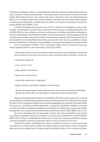 111
ETAPAS DE ENSINO
O Programa contempla e integra a complexidade das diferentes práticas e conhecimentos existentes
sobre a primeira infância potencializando e estimulando ações de promoção do desenvolvimento
infantil. Diante desse percurso e do cenário atual sobre as discussões acerca da implementação da
BNCC (2017), o Programa Mais Infância Ceará mantém-se alinhado com os princípios éticos, políticos
e estéticos que fundamentam o trabalho junto aos bebês e às crianças bem pequenas e crianças pe-
quenas (DCNEI, 2009 e BRASIL, 2017).
É importante destacar que nesse processo, em 2011, o Estado do Ceará elaborou, de forma par-
ticipativa, as Orientações Curriculares para a Educação Infantil, que traz um diálogo significativo com
as DCNEI (2009), no que se refere aos princípios e pressupostos norteadores das práticas pedagógicas,
atentas às necessidades e especificidades de bebês, crianças bem pequenas e crianças pequenas, portanto
o desafio agora é avaliar o que já foi construído na rede nacional, estadual e municipal, para avançar no
aprofundamento e na ressignificação das práticas que garantam cada vez mais, que bebês e crianças
vivenciem experiências diversificadas e de boa qualidade, com amplas aprendizagens na Educação Infantil.
Com a homologação da BRASIL, 2017, os princípios citados acima se mantêm em pauta, ga-
nhando especificidades em uma organização curricular que define:
• direitos das crianças no que diz respeito ao desenvolvimento e às aprendizagens importantes
para os primeiros 6 anos de sua vida: conviver, brincar, participar, explorar, expressar e conhecer-se;
• Campos de Experiência;
• o Eu, o outro e o nós;
• corpo, gestos e movimentos;
• traços, sons, cores e jornais;
• escuta, fala, pensamento e imaginação;
• espaços, tempos, quantidades, relações e transformações.
• objetivos de aprendizagem e desenvolvimento das crianças que concretizam possibilidades
de ação das crianças em uma organização curricular por campos de experiências.
Sabemos que a Base Nacional Comum Curricular (BRASIL, 2017) não é currículo, assim como os campos
não são disciplinas. Compreendemos, igualmente, que não se trata apenas de uma mudança de terminologia,
há, de fato, uma compreensão ampliada sobre as práticas pedagógicas que sustentam a Educação Infantil.
De acordo com o que afirma o referido documento, “os campos de experiências configuram um arranjo
curricular que acolhe as situações e as experiências concretas da vida cotidiana das crianças e seus saberes,
entrelaçando-os aos conhecimentos que fazem parte do patrimônio cultural” BNCC (BRASIL, 2017, p. 38).
Ao assumir uma perspectiva de organização curricular que acolhe as experiências das crianças
e as articula ao repertório cultural que compõem as práticas sociais, alinhando-se às DCNEI (2009), a
BRASIL (2017) instiga a consideração das experiências concretas das crianças, possibilitando enxergar
como elas interagem e constroem significados sobre si e sobre o mundo em que vivem.
É importante ressaltar a sensibilidade que a ideia de “experiência” traz para o currículo. Isso porque
a experiência nos convida a pensar as diversas situações cotidianas a partir do que é vivido e interpretado
pelas pessoas, isto é, daquilo que se configura a partir da relação de cada um com a situação cotidiana.
 