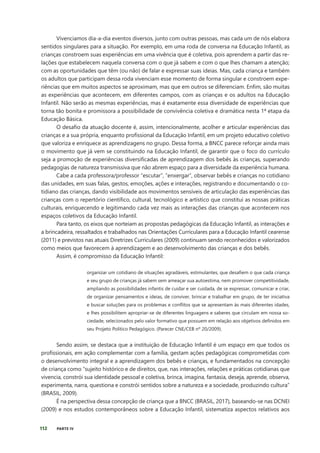 112 PARTE IV
Vivenciamos dia-a-dia eventos diversos, junto com outras pessoas, mas cada um de nós elabora
sentidos singulares para a situação. Por exemplo, em uma roda de conversa na Educação Infantil, as
crianças constroem suas experiências em uma vivência que é coletiva, pois aprendem a partir das re-
lações que estabelecem naquela conversa com o que já sabem e com o que lhes chamam a atenção;
com as oportunidades que têm (ou não) de falar e expressar suas ideias. Mas, cada criança e também
os adultos que participam dessa roda vivenciam esse momento de forma singular e constroem expe-
riências que em muitos aspectos se aproximam, mas que em outros se diferenciam. Enfim, são muitas
as experiências que acontecem, em diferentes campos, com as crianças e os adultos na Educação
Infantil. Não serão as mesmas experiências, mas é exatamente essa diversidade de experiências que
torna tão bonita e promissora a possibilidade de convivência coletiva e dramática nesta 1ª etapa da
Educação Básica.
O desafio da atuação docente é, assim, intencionalmente, acolher e articular experiências das
crianças e a sua própria, enquanto profissional da Educação Infantil, em um projeto educativo coletivo
que valoriza e enriquece as aprendizagens no grupo. Dessa forma, a BNCC parece reforçar ainda mais
o movimento que já vem se constituindo na Educação Infantil, de garantir que o foco do currículo
seja a promoção de experiências diversificadas de aprendizagem dos bebês às crianças, superando
pedagogias de natureza transmissiva que não abrem espaço para a diversidade da experiência humana.
Cabe a cada professora/professor “escutar”, “enxergar”, observar bebês e crianças no cotidiano
das unidades, em suas falas, gestos, emoções, ações e interações, registrando e documentando o co-
tidiano das crianças, dando visibilidade aos movimentos sensíveis de articulação das experiências das
crianças com o repertório científico, cultural, tecnológico e artístico que constitui as nossas práticas
culturais, enriquecendo e legitimando cada vez mais as interações das crianças que acontecem nos
espaços coletivos da Educação Infantil.
Para tanto, os eixos que norteiam as propostas pedagógicas da Educação Infantil, as interações e
a brincadeira, ressaltados e trabalhados nas Orientações Curriculares para a Educação Infantil cearense
(2011) e previstos nas atuais Diretrizes Curriculares (2009) continuam sendo reconhecidos e valorizados
como meios que favorecem à aprendizagem e ao desenvolvimento das crianças e dos bebês.
Assim, é compromisso da Educação Infantil:
organizar um cotidiano de situações agradáveis, estimulantes, que desafiem o que cada criança
e seu grupo de crianças já sabem sem ameaçar sua autoestima, nem promover competitividade,
ampliando as possibilidades infantis de cuidar e ser cuidada, de se expressar, comunicar e criar,
de organizar pensamentos e ideias, de conviver, brincar e trabalhar em grupo, de ter iniciativa
e buscar soluções para os problemas e conflitos que se apresentam às mais diferentes idades,
e lhes possibilitem apropriar-se de diferentes linguagens e saberes que circulam em nossa so-
ciedade, selecionados pelo valor formativo que possuem em relação aos objetivos definidos em
seu Projeto Político Pedagógico. (Parecer CNE/CEB nº 20/2009).
Sendo assim, se destaca que a instituição de Educação Infantil é um espaço em que todos os
profissionais, em ação complementar com a família, gestam ações pedagógicas comprometidas com
o desenvolvimento integral e a aprendizagem dos bebês e crianças, e fundamentados na concepção
de criança como “sujeito histórico e de direitos, que, nas interações, relações e práticas cotidianas que
vivencia, constrói sua identidade pessoal e coletiva, brinca, imagina, fantasia, deseja, aprende, observa,
experimenta, narra, questiona e constrói sentidos sobre a natureza e a sociedade, produzindo cultura”
(BRASIL, 2009).
É na perspectiva dessa concepção de criança que a BNCC (BRASIL, 2017), baseando-se nas DCNEI
(2009) e nos estudos contemporâneos sobre a Educação Infantil, sistematiza aspectos relativos aos
 