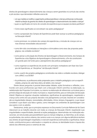 113
ETAPAS DE ENSINO
direitos de aprendizagem e desenvolvimento das crianças a serem garantidos no currículo das creches
e pré-escolas e que demandam reflexões acerca de:
• em que medida se modifica o papel da/do professora/professor e demais profissionais na Educação
Infantil na direção da garantia dos direitos de aprendizagem e desenvolvimento dos bebês e crianças?
• quais os significados em torno do conceito de experiência que as equipes escolares partilham?
• Como esses significados se concretizam nas ações pedagógicas?
• como a proposição dos Campos de Experiências pode fazer avançar as práticas pedagógicas
na Educação Infantil?
• como promover, no contexto dos campos de experiências, a inclusão de crianças com as
mais diversas necessidades educacionais?
• como têm sido concretizadas as interações e a brincadeira como eixos das propostas peda-
gógicas, nas unidades escolares?
		
• como pensar a articulação dos Direitos de Aprendizagem e Desenvolvimento, dos Campos de
Experiências e dos Objetivos de Aprendizagem e Desenvolvimento, a fim de constituírem
um grande pano de fundo para o planejamento das práticas pedagógicas?
• como organizar as experiências de acordo com princípios norteadores sem fazer dos Cam-
pos de Experiências, as “disciplinas” da Educação Infantil?
• como, a partir dos projetos pedagógicos constituídos nas redes e unidades escolares, dialogar
com a BNCC e as DCNEI?
• As professoras, os professores estão preparados para o trabalho pedagógico com as especifi-
cidades, próprias de cada faixa etária, de bebês e de crianças?
Diante dessas perguntas é possível desencadear debates, ações formativas e reflexões, cons-
truindo com as/os profissionais que lidam com a Educação Infantil caminhos na elaboração, ou
reelaboração das Propostas Curriculares, ou mesmo na elaboração de referenciais curriculares para a
primeira etapa da educação em todos municípios e, respectivamente, para as instituições de Educação
Infantil. Objetiva-se organizar situações mediadoras, significativas de aprendizagens, respeitando a
criança como centro de suas próprias decisões e do planejamento curricular, levando em considera-
ção as singularidades (desejos, necessidades, afetividades, ritmos, tempos, linguagens), o que requer
considerar o que dizem suas falas e gestos, como interagem nos ambientes de aprendizagem com
seus pares e com os adultos.
Destacamos, ainda, que os princípios expressos no Documento Curricular Referencial do Ceará
relacionam-se ao trabalho docente com todas as crianças da Educação Infantil, respeitando suas
singularidades e especificidades, devendo as ações pedagógicas, desenvolvidas nas instituições edu-
cacionais, ser estruturadas para possibilitarem que as crianças indígenas, as ribeirinhas, as do campo,
as quilombolas, dos centros urbanos, dos centros rurais e as crianças com alguma deficiência tenham
seus direitos de aprendizagem respeitados e vivenciem experiências estimulantes e significativas. Desse
modo, contribuiremos para a valorização e o respeito às culturas, às identidades locais e riqueza dos
valores dos diferentes povos e sistemas de vida.
 