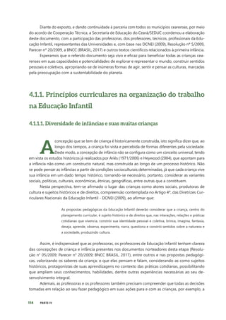 114 PARTE IV
Diante do exposto, e dando continuidade à parceria com todos os municípios cearenses, por meio
do acordo de Cooperação Técnica, a Secretaria de Educação do Ceará/SEDUC coordenou a elaboração
deste documento, com a participação das professoras, dos professores, técnicos, profissionais da Edu-
cação Infantil, representantes das Universidades e, com base nas DCNEI (2009), Resolução nº 5/2009,
Parecer nº 20/2009, a BNCC (BRASIL, 2017) e outros textos científicos relacionados à primeira infância.
Esperamos que o referido documento seja vivo e eficaz para beneficiar todas as crianças cea-
renses em suas capacidades e potencialidades de explorar e representar o mundo, construir sentidos
pessoais e coletivos, apropriando-se de inúmeras formas de agir, sentir e pensar as culturas, marcadas
pela preocupação com a sustentabilidade do planeta.
4.1.1. Princípios curriculares na organização do trabalho
na Educação Infantil
4.1.1.1. Diversidade de infâncias e suas muitas crianças
A
concepção que se tem de criança é historicamente construída, isto significa dizer que, ao
longo dos tempos, a criança foi vista e percebida de formas diferentes pela sociedade.
Deste modo, a concepção de infância não se configura como um conceito universal, tendo
em vista os estudos históricos já realizados por Ariès (1971/2006) e Heywood (2004), que apontam para
a infância não como um constructo natural, mas construída ao longo de um processo histórico. Não
se pode pensar as infâncias a partir de condições socioculturais determinadas, já que cada criança vive
sua infância em um dado tempo histórico, tornando-se necessário, portanto, considerar as variantes
sociais, políticas, culturais, econômicas, étnicas, geográficas, entre outras que a constituem.
Nesta perspectiva, tem-se afirmado o lugar das crianças como atores sociais, produtoras de
cultura e sujeitos históricos e de direitos, compreensão contemplada no Artigo 4º, das Diretrizes Cur-
riculares Nacionais da Educação Infantil - DCNEI (2009), ao afirmar que:
As propostas pedagógicas da Educação Infantil deverão considerar que a criança, centro do
planejamento curricular, é sujeito histórico e de direitos que, nas interações, relações e práticas
cotidianas que vivencia, constrói sua identidade pessoal e coletiva, brinca, imagina, fantasia,
deseja, aprende, observa, experimenta, narra, questiona e constrói sentidos sobre a natureza e
a sociedade, produzindo cultura.
Assim, é indispensável que as professoras, os professores de Educação Infantil tenham clareza
das concepções de criança e infância presentes nos documentos norteadores desta etapa (Resolu-
ção n° 05/2009; Parecer n° 20/2009; BNCC BRASIL, 2017), entre outros e nas propostas pedagógi-
cas, valorizando os saberes da criança; o que elas pensam e falam, considerando-as como sujeitos
históricos, protagonistas de suas aprendizagens no contexto das práticas cotidianas, possibilitando
que ampliem seus conhecimentos, habilidades, dentre outras experiências necessárias ao seu de-
senvolvimento integral.
Ademais, as professoras e os professores também precisam compreender que todas as decisões
tomadas em relação ao seu fazer pedagógico em suas ações para e com as crianças, por exemplo, a
 