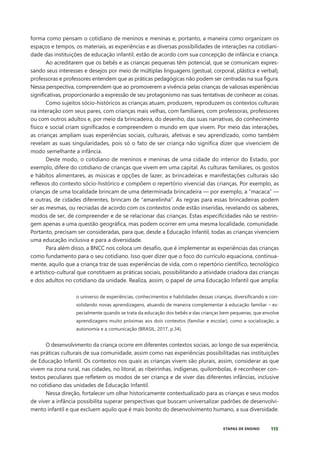 115
ETAPAS DE ENSINO
forma como pensam o cotidiano de meninos e meninas e, portanto, a maneira como organizam os
espaços e tempos, os materiais, as experiências e as diversas possibilidades de interações na cotidiani-
dade das instituições de educação infantil, estão de acordo com sua concepção de infância e criança.
Ao acreditarem que os bebês e as crianças pequenas têm potencial, que se comunicam expres-
sando seus interesses e desejos por meio de múltiplas linguagens (gestual, corporal, plástica e verbal),
professoras e professores entendem que as práticas pedagógicas não podem ser centradas na sua figura.
Nessa perspectiva, compreendem que ao promoverem a vivência pelas crianças de valiosas experiências
significativas, proporcionarão a expressão de seu protagonismo nas suas tentativas de conhecer as coisas.
Como sujeitos sócio-históricos as crianças atuam, produzem, reproduzem os contextos culturais
na interação com seus pares, com crianças mais velhas, com familiares, com professoras, professores
ou com outros adultos e, por meio da brincadeira, do desenho, das suas narrativas, do conhecimento
físico e social criam significados e compreendem o mundo em que vivem. Por meio das interações,
as crianças ampliam suas experiências sociais, culturais, afetivas e seu aprendizado, como também
revelam as suas singularidades, pois só o fato de ser criança não significa dizer que vivenciem de
modo semelhante a infância.
Deste modo, o cotidiano de meninos e meninas de uma cidade do interior do Estado, por
exemplo, difere do cotidiano de crianças que vivem em uma capital. As culturas familiares, os gostos
e hábitos alimentares, as músicas e opções de lazer, as brincadeiras e manifestações culturais são
reflexos do contexto sócio-histórico e compõem o repertório vivencial das crianças. Por exemplo, as
crianças de uma localidade brincam de uma determinada brincadeira — por exemplo, a “macaca” —
e outras, de cidades diferentes, brincam de “amarelinha”. As regras para essas brincadeiras podem
ser as mesmas, ou recriadas de acordo com os contextos onde estão inseridas, revelando os saberes,
modos de ser, de compreender e de se relacionar das crianças. Estas especificidades não se restrin-
gem apenas a uma questão geográfica, mas podem ocorrer em uma mesma localidade, comunidade.
Portanto, precisam ser consideradas, para que, desde a Educação Infantil, todas as crianças vivenciem
uma educação inclusiva e para a diversidade.
Para além disso, a BNCC nos coloca um desafio, que é implementar as experiências das crianças
como fundamento para o seu cotidiano. Isso quer dizer que o foco do currículo equaciona, continua-
mente, aquilo que a criança traz de suas experiências de vida, com o repertório científico, tecnológico
e artístico-cultural que constituem as práticas sociais, possibilitando a atividade criadora das crianças
e dos adultos no cotidiano da unidade. Realiza, assim, o papel de uma Educação Infantil que amplia:
o universo de experiências, conhecimentos e habilidades dessas crianças, diversificando e con-
solidando novas aprendizagens, atuando de maneira complementar à educação familiar – es-
pecialmente quando se trata da educação dos bebês e das crianças bem pequenas, que envolve
aprendizagens muito próximas aos dois contextos (familiar e escolar), como a socialização, a
autonomia e a comunicação (BRASIL, 2017, p.34).
O desenvolvimento da criança ocorre em diferentes contextos sociais, ao longo de sua experiência,
nas práticas culturais de sua comunidade, assim como nas experiências possibilitadas nas instituições
de Educação Infantil. Os contextos nos quais as crianças vivem são plurais, assim, considerar as que
vivem na zona rural, nas cidades, no litoral, as ribeirinhas, indígenas, quilombolas, é reconhecer con-
textos peculiares que refletem os modos de ser criança e de viver das diferentes infâncias, inclusive
no cotidiano das unidades de Educação Infantil.
Nessa direção, fortalecer um olhar historicamente contextualizado para as crianças e seus modos
de viver a infância possibilita superar perspectivas que buscam universalizar padrões de desenvolvi-
mento infantil e que excluem aquilo que é mais bonito do desenvolvimento humano, a sua diversidade.
 