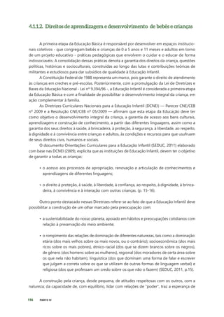 116 PARTE IV
4.1.1.2. Direitos de aprendizagem e desenvolvimento de bebês e crianças
A primeira etapa da Educação Básica é responsável por desenvolver em espaços institucio-
nais coletivos - que congregam bebês e crianças de 0 a 5 anos e 11 meses e adultos em torno
de um projeto educativo - práticas pedagógicas que envolvem o cuidar e o educar de forma
indissociavéis. A consolidação dessas práticas denota a garantia dos direitos da criança, questões
políticas, históricas e socioculturais, construídas ao longo das lutas e contribuições teóricas de
militantes e estudiosos para dar subsídios de qualidade à Educação Infantil.
A Constituição Federal de 1988 representa um marco, pois garante o direito de atendimento
às crianças em creches e pré-escolas. Posteriormente, com a promulgação da Lei de Diretrizes e
Bases da Educação Nacional - Lei nº 9.394/96 -, a Educação Infantil é considerada a primeira etapa
da Educação Básica e com a finalidade de possibilitar o desenvolvimento integral da criança, em
ação complementar à família.
As Diretrizes Curriculares Nacionais para a Educação Infantil (DCNEI) — Parecer CNE/CEB
nº 2009 e a Resolução CNE/CEB nº 05/2009 — afirmam que esta etapa da Educação deve ter
como objetivo o desenvolvimento integral da criança, a garantia de acesso aos bens culturais,
aprendizagem e construção de conhecimento, a partir das diferentes linguagens, assim como a
garantia dos seus direitos à saúde, à brincadeira, à proteção, à segurança, à liberdade, ao respeito,
à dignidade e à convivência entre crianças e adultos, às condições e recursos para que usufruam
de seus direitos civis, humanos e sociais.
O documento Orientações Curriculares para a Educação Infantil (SEDUC, 2011) elaborado
com base nas DCNEI (2009), explicita que as instituições de Educação Infantil, devem ter o objetivo
de garantir a todas as crianças:
• o acesso aos processos de apropriação, renovação e articulação de conhecimentos e
aprendizagens de diferentes linguagens;
• o direito à proteção, à saúde, à liberdade, à confiança, ao respeito, à dignidade, à brinca-
deira, à convivência e à interação com outras crianças. (p. 15-16).
Outro ponto destacado nessas Diretrizes refere-se ao fato de que a Educação Infantil deve
possibilitar a construção de um olhar marcado pela preocupação com:
• a sustentabilidade do nosso planeta, apoiado em hábitos e preocupações cotidianos com
relação à preservação do meio ambiente;
• o rompimento das relações de dominação de diferentes naturezas, tais como a dominação:
etária (dos mais velhos sobre os mais novos, ou o contrário); socioeconômica (dos mais
ricos sobre os mais pobres), étnico-racial (dos que se dizem brancos sobre os negros),
de gênero (dos homens sobre as mulheres), regional (dos moradores de certa área sobre
os que nela não habitam), linguística (dos que dominam uma forma de falar e escrever
que julgam a correta sobre os que se utilizam de outras formas de linguagem verbal) e
religiosa (dos que professam um credo sobre os que não o fazem) (SEDUC, 2011, p.15).
A construção pela criança, desde pequena, de atitudes respeitosas com os outros, com a
natureza; da capacidade de, com equilíbrio, lidar com relações de “poder”, traz a esperança de
 