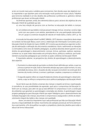 117
ETAPAS DE ENSINO
se ter um mundo mais justo e solidário para convivermos. Sem dúvida, esses são objetivos mui-
to importantes e que apontam para uma renovação muito positiva em nossa cultura. Trabalhar
para torná-los realidade é um dos desafios das professoras e professores e, gestores e demais
profissionais que atuam na Educação Infantil.
As Diretrizes apontam, ainda, dois elementos básicos para o alcance dos objetivos de uma
Educação Infantil de qualidade que são:
a) uma boa relação de parceria com as famílias na educação de bebês e crianças;
b) um cotidiano em que bebês e crianças possam interagir, brincar, conversar, construir algo
junto com seus pares e com adultos, aprendendo a ter uma participação democrática
em um grupo e a vivenciar situações de vida de um modo lúdico, criativo. (2011, p. 16)
A inclusão da Educação Infantil na BNCC (BRASIL, 2017) denota a importância desta etapa
no contexto da Educação Básica, assim como a elaboração das Orientações Curriculares para a
Educação Infantil do Estado do Ceará, (CEARÁ, 2011) mostra que já estávamos seguindo na dire-
ção de valorização e ratificação dos documentos mandatórios. Assim, reafirmando as interações
e a brincadeira como eixos do trabalho pedagógico, as práticas docentes devem garantir os seis
direitos de aprendizagem e desenvolvimento: conviver, brincar, participar, explorar, expressar,
conhecer-se, os quais estão relacionados aos princípios éticos, políticos e estéticos, que funda-
mentam as propostas pedagógicas que orientam as ações cotidianas da Educação Infantil.
É importante salientar, na perspectiva dos direitos de aprendizagem e desenvolvimento,
dois aspectos:
• O primeiro é a observação de que todos os direitos foram definidos por verbos, o que nos
convoca a pensar em ação. Está se chamando atenção aqui para a ação humana, no caso,
a atividade da criança, isto é, situações da vida, nas quais se envolvem na construção de si
mesmas e do mundo: o brincar, o conviver, o participar, o explorar, o expressar e o conhecer-se.
• O segundo aspecto refere-se à especificidade dos direitos de aprendizagem e desenvolvi-
mento, e aqui se reforça o compromisso sócio-político e pedagógico da Educação Infantil.
Se já é tácito que são direitos universais das crianças o respeito ao brincar, à participação,
à convivência, às suas possibilidades de expressão, qual seria o compromisso da Educação In-
fantil com as crianças, para além do que já está definido? O compromisso é com a construção
de ambientes que garantam as aprendizagens conectadas aos direitos. A aprendizagem requer
projetos pedagógicos para Educação Infantil que sejam fidedignos para o desenvolvimento das
múltiplas linguagens das crianças, assumindo o compromisso e assegurando o direito do desen-
volvimento integral dos bebês e das crianças com qualidade.
Assim, um exercício importante é que cada profissional que lida com Educação Infantil,
assuma a responsabilidade de realizar movimentos de avaliação processual, de forma democrá-
tica e permanente, a fim de qualificar sua ação e competência, diante dos desafios para cuidar e
educar de forma indissociável.
 