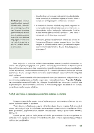 121
ETAPAS DE ENSINO
Conhecer-se e construir
sua identidade pessoal,
social e cultural, constituin-
do uma imagem positiva
de si e de seus grupos de
pertencimento, nas diversas
experiências de cuidados,
interações, brincadeiras e
linguagens vivenciadas
na instituição escolar e
em seu contexto familiar
e comunitário.
• Situações de preconceito, opressão e discriminação são traba-
lhadas na instituição, visando sua superação? Como? Bebês e
crianças são protegidos pelos adultos nesse processo?
• As referências culturais, históricas, linguísticas, regionais da
comunidade escolar são consideradas como referências na
construção do projeto pedagógico da instituição? Como as
diversas famílias participam desse processo? Como bebês e
crianças são envolvidos nessa construção?
• Professoras, professores constroem critérios de seleção de
livros a serem lidos com, pelas e para as crianças, com vistas
a ampliar as possibilidades de construção da identidade pelo
reconhecimento das narrativas de vida de outras pessoas e
personagens?
Essas perguntas — junto com muitas outras que devem emergir no contexto das equipes es-
colares e dos projetos pedagógicos - nos ajudam a pensar que garantir Direitos de Aprendizagem e
Desenvolvimento, envolve concretizar esses direitos nos ambientes de aprendizagem que são plane-
jados e replanejados, continuamente nas instituições. É a concretização desses direitos que favorece
a construção de uma Educação Infantil democrática e conectada com o desenvolvimento integral de
bebês e crianças.
Assim, a oportunidade de ampliação dos estudos sobre Educação Infantil e de participação em
experiências pedagógicas de qualidade, coopera para elaboração coletiva de Propostas Pedagógi-
cas que respeitem as especificidades das crianças e de cada infância e que podem contribuir para
a aprendizagem e desenvolvimento, ampliando as múltiplas linguagens dos bebês e das crianças,
tornando-as mais humanas e solidárias.
4.1.1.3. Currículo e suas dimensões ética, política e estética
Uma proposta curricular nunca é neutra. Supõe perguntas, respostas e escolhas, que são pro-
visórias e contextualizadas às realidades.
“Nasce de uma realidade que pergunta e é também busca de uma resposta. Toda proposta é
situada, traz consigo o lugar de onde fala e a gama de valores que a constitui; traz também as dificul-
dades que enfrenta, os problemas que precisam ser superados e a direção que a orienta” (KRAMER,
1997, p.19).
Assim é que em qualquer definição de currículo há que se refletir sobre as concepções e es-
colhas das redes, equipes escolares e comunidade escolar, bem como os aspectos éticos, políticos e
estéticos são considerados.
 