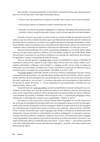 122 PARTE IV
Nessa direção, contemporaneamente, os documentos norteadores da Educação Infantil assumem
que um currículo favorável a esta etapa da Educação Básica:
• Coloca o foco nas experiências e saberes dos bebês e das crianças, como ponto de partida;
• Articula esses saberes ao repertório amplo e diversificado da cultura;
• Abrange um conjunto de práticas pedagógicas e cotidianas, planejadas pela professora, pelo
professor, vividas e ressignificadas pelas crianças, a partir de suas experiências de aprendizagem.
Contudo, ao assumir essa noção, nos vemos frente ao universo ilimitado da produção humana da
cultura, o que nos coloca o desafio de pensar aquilo que efetivamente deve fazer parte do cotidiano da
Educação Infantil. A professora, o professor tem o papel fundamental de planejadora/planejador, media-
dora/mediador, interlocutora/interlocutora e articuladora/articuladora desses saberes e de conhecimento
e reflexão sobre os elementos do repertório cultural que são selecionados na construção curricular.
Nesse processo de definição do currículo, as propostas pedagógicas e curriculares devem refletir
como os principios éticos, políticos e estéticos, tal como dispõe o Artigo 6º, das DCNEI (Brasil, 2009).
Tais princípios concretizam-se nas práticas cotidianas e nas experiências significativas de promoção,
da igualdade e respeito à diversidade de todas as crianças.
Torna-se possível garantir o princípio ético quando é possibilitado à criança, a liberdade de
expressão do pensamento, respeito às suas origens, sejam elas da zona rural, campo, cidade, comu-
nidades quilombolas e indígenas, como também “[...] respeito ao bem comum, tanto no espaço da
instituição e na comunidade, na relação com o outro, investindo na construção de referências para o
reconhecimento e o respeito das singularidades” (OLIVEIRA, et ali 2012, p.46).
O princípio político é garantido quando se vivencia e valoriza a participação ativa das crianças
e as experiências democráticas, nas quais elas façam escolhas (de livros de histórias infantis, na parti-
lha de alimentos, de cores desejáveis em suas produções etc.), bem como suas formas de concordar,
discordar, expressar-se, uma vez que “[...] as práticas educativas são atravessadas por ideais políticos
de garantia do direito da criança [...] de ser respeitada em sua singularidade e atendida em suas
especificidades.” (Idem, p. 46).
É possível vivenciar o princípio estético quando é possibilitado às crianças expressarem sua cria-
tividade, sua ludicidade, por meio das experiências estéticas com desenhos, pinturas, dramatizações,
entre outras, respeitando as diversas formas de expressão e de representação da criança, ampliando
a sensibilidade de perceber a realidade, enfim assegurar uma “[...] organização pedagógica lúdica,
valorizando a criatividade das crianças e suas singularidades.” (Ibidem, p. 46-47).
Um aspecto a cuidar é, por vezes, a restrita compreensão de linguagem no currículo. No percurso
de construção da identidade da Educação Infantil tem-se privilegiado práticas em torno da linguagem
verbal (oral e escrita), sobrepostas às demais linguagens. Reafirma-se que essas formas de linguagens
são importantes para inserção das crianças na cultura e no mundo das “culturas escritas” (GALVÃO,
2016). Contudo, ela pondera que, outras linguagens são também constitutivas do desenvolvimento
integral das crianças, devendo ser contempladas nas práticas pedagógicas as linguagens corporais,
musicais, dramáticas, plásticas, imagéticas, midiáticas, entre outras, vivenciadas de maneira integrada
e não fragmentada. Tal perspectiva é possível de concretizar-se na Educação Infantil, pois esta é uma
etapa da Educação Básica considerada para esta autora, “a única, talvez — cuja estrutura permite
uma maior exploração pelas crianças das diferentes linguagens”, portanto, uma etapa propícia para
desenvolvê-las (Idem).
 