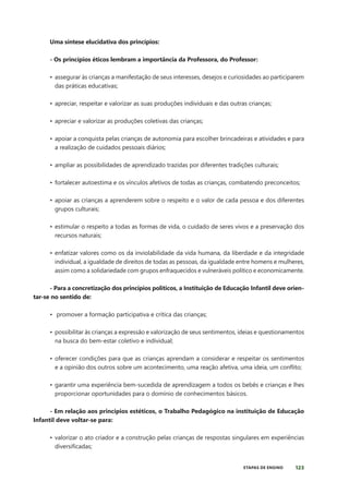 123
ETAPAS DE ENSINO
Uma síntese elucidativa dos princípios:
- Os princípios éticos lembram a importância da Professora, do Professor:
• assegurar às crianças a manifestação de seus interesses, desejos e curiosidades ao participarem
das práticas educativas;
• apreciar, respeitar e valorizar as suas produções individuais e das outras crianças;
• apreciar e valorizar as produções coletivas das crianças;
• apoiar a conquista pelas crianças de autonomia para escolher brincadeiras e atividades e para
a realização de cuidados pessoais diários;
• ampliar as possibilidades de aprendizado trazidas por diferentes tradições culturais;
• fortalecer autoestima e os vínculos afetivos de todas as crianças, combatendo preconceitos;
• apoiar as crianças a aprenderem sobre o respeito e o valor de cada pessoa e dos diferentes
grupos culturais;
• estimular o respeito a todas as formas de vida, o cuidado de seres vivos e a preservação dos
recursos naturais;
• enfatizar valores como os da inviolabilidade da vida humana, da liberdade e da integridade
individual, a igualdade de direitos de todas as pessoas, da igualdade entre homens e mulheres,
assim como a solidariedade com grupos enfraquecidos e vulneráveis político e economicamente.
- Para a concretização dos princípios políticos, a Instituição de Educação Infantil deve orien-
tar-se no sentido de:
• promover a formação participativa e crítica das crianças;
• possibilitar às crianças a expressão e valorização de seus sentimentos, ideias e questionamentos
na busca do bem-estar coletivo e individual;
• oferecer condições para que as crianças aprendam a considerar e respeitar os sentimentos
e a opinião dos outros sobre um acontecimento, uma reação afetiva, uma ideia, um conflito;
• garantir uma experiência bem-sucedida de aprendizagem a todos os bebês e crianças e lhes
proporcionar oportunidades para o domínio de conhecimentos básicos.
- Em relação aos princípios estéticos, o Trabalho Pedagógico na instituição de Educação
Infantil deve voltar-se para:
• valorizar o ato criador e a construção pelas crianças de respostas singulares em experiências
diversificadas;
 