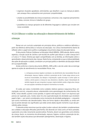 124 PARTE IV
• organizar situações agradáveis, estimulantes, que desafiem o que as crianças já sabem,
sem ameaçar-lhes a autoestima nem promover competitividade;
• ampliar as possibilidades da criança se expressar, comunicar, criar, organizar pensamentos
e ideias, conviver, brincar e trabalhar em grupo;
• possibilitar às crianças apropriar-se de diferentes linguagens e saberes que circulam em
nossa sociedade.
4.1.1.4. Educar e cuidar na educação e desenvolvimento de bebês e
crianças
Pensar em um currículo sustentado em princípios éticos, políticos e estéticos definidos a
partir da referência democrática e inclusiva da educação, nos coloca inevitavelmente diante da
reflexão sobre o papel sócio-político e pedagógico da primeira etapa da educação básica.
O documento Práticas Cotidianas na Educação Infantil (BRASIL, 2009) aborda, dentre outros
aspectos, a função social de creches e pré-escolas de acolher para educar e cuidar crianças de 0
a 5 anos e 11 meses. Orienta que sejam compartilhadas com as famílias, as informações sobre o
aprendizado e desenvolvimento das crianças. Desta forma, compreende-se que a indissociabilidade
das ações de educação e cuidado, constituem um princípio político e identitário da Educação Infantil
em sua especificidade.
Ainda conforme o mesmo documento (BRASIL, 2009, p.68), o ato de cuidar não se restringe
apenas às ações de atendimento às necessidades físicas, mas
[...] ultrapassa processos ligados à proteção e ao atendimento das necessidades físicas de
alimentação, repouso, higiene, conforto e prevenção da dor. Cuidar exige colocar-se em
escuta às necessidades, aos desejos e inquietações, supõe encorajar e conter ações no
coletivo, solicita apoiar a criança em seus devaneios e desafios, requer interpretação do
sentido singular de suas conquistas no grupo, implica também aceitar a lógica das crianças
em suas opções e tentativas de explorar movimentos no mundo.
O cuidar, por vezes, é entendido como cuidados relativos apenas à segurança física, ali-
mentação, sono etc., enquanto educar, subentendido como aprendizagem de conhecimentos. No
DCRC, nosso desafio, quanto à essa questão, é superar este equívoco. Esse é um equívoco que
precisa ser superado, pois, muitas vezes há uma supervalorização de atividades que envolvem
papel e lápis — por serem considerados como momentos de atividade pedagógica — enquanto
que outros momentos são desvalorizados, feitos de forma rápida e descuidada, ou ainda sem
que se preste atenção nos significados que estão sendo dados àquele momento e que são per-
cebidos pelas crianças.
É relevante ainda mencionar que tais ações (cuidar e educar) são também complementares
aos cuidados e educação efetuados pela família, não devendo ser vistas como um favor prestado,
superando uma visão meramente assistencialista. Portanto, devem ser garantidos como direitos
da criança. Assim, os momentos de alimentação, repouso, higiene, conforto, prevenção da dor,
são também ações educativas que demandam planejamento, observação e registro.
 