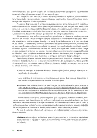 126 PARTE IV
compreender essa ideia quando se pensa em situações que são vividas pelas pessoas e quando cada
uma relata o fato interpretado, a partir do seu ponto de vista.
Essa perspectiva para a Educação Infantil requer aportes teóricos e práticos, consistentemen-
te fundamentados nas necessidades e características de crescimento e desenvolvimento de bebês,
crianças bem pequenas e crianças pequenas.
A presença de professoras, de professores que se portam de forma atenta, sensível, respeitosa,
mediadora das valiosas e significativas aprendizagens das crianças, que instigam seus afetos, suas
sensações, seus movimentos, possibilitando as interações e as brincadeiras, sua memória, linguagem e
identidade, ampliarão as possibilidades de construção, de conhecimentos já sistematizados na cultura,
e, especialmente, dos sentidos pessoais que decorrem das interpretações infantis.
Mesmo quando uma professora, um professor propõe que as crianças se envolvam em uma
atividade em princípio similar, como por exemplo, o desenho; se houver liberdade de ação e intera-
ção pelas crianças na criação desse desenho — o que é demandado quando se lê com atenção as
DCNEI e a BNCC — cada criança produzirá graficamente o suporte com singularidade, lançando mão
de suas experiências e conhecimentos prévios, interagindo com aquela situação, constituída naquele
momento. Algumas crianças fazem o desenho em silêncio, outras precisam conversar com o colega
do lado, outras se levantam da sua cadeira e ficam em pé para experimentar diferentes possibilidades
de produção. Enfim, a proposta de desenhar pode até ser feita coletivamente, mas as experiências das
crianças são as mais diversas. Essa diversidade só enriquece o ambiente de aprendizagem.
Dessa forma, ações de ensino e aprendizagem podem partir de adultos, crianças e situações
interativas do cotidiano, mas não se esgotam nesses elementos. Em outras palavras, não se aprende
só com a professora , o professor, mas com diferentes elementos simbólicos que agem como recursos
na relação da criança com o mundo.
• amplia o olhar para as diferentes fontes de aprendizagem (adultos, crianças e situações di-
versificadas de interação);
• opõe-se à ideia de ensino como movimento que parte apenas da professora, do professor e
que toma a criança como mero receptor de suas mensagens;
• considera que o processo de ensino e aprendizagem, depende da interação que se estabelece
entre adultos e crianças, e suas decorrências dependerão basicamente da atividade de cada
criança, que continuamente atribui sentidos aos significados que lhe são apresentados, sem
que esse reconhecimento enfraqueça a importância das ações da professora, do professor.
Com base nessa concepção, propõe-se pensar qual é o papel do professor. Para tanto, tem-
-se que afastar a ideia da professora, do professor, tradicionalmente, associado a alguém que é um
transmissor de conhecimentos às crianças. O desafio é buscar uma nova forma de pensar, como o
professor deve atuar junto às/com as crianças pequenas, bem pequenas e junto aos/com os bebês
em articulação com as famílias e os demais profissionais da escola de educação infantil
No caso da instituição educacional, o professor é um mediador das aprendizagens das crianças.
Ele atua de modo:
• indireto, pelo arranjo do ambiente de aprendizagem das crianças, onde outros mediadores
estão presentes: os espaços, os objetos, as indumentárias, os livros, os horários, os agrupamen-
tos infantis.
 