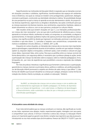 128 PARTE IV
Especificamente nas instituições de Educação Infantil, é esperado que as interações ocorram
em situações concretas e cotidianas, significativas, transformadoras dos espaços em ambientes
vivos e dinâmicos, nos quais as crianças se revelam como protagonistas, questionam, dialogam,
convivem e participam, construindo sua identidade individual e coletiva. Tal possibilidade diverge
de uma perspectiva na qual a criança só aprende ao escutar atentamente o adulto. Ao proporcio-
nar diversas experiências, sejam livres ou dirigidas e desafiantes, tais ações contribuem para que
as crianças expressem de diversas maneiras, seus sentimentos, argumentos, hipóteses, saberes e
atuem ativamente na cultura e, com os seus parceiros, produzam as culturas infantis.
Vale ressaltar ainda que existem situações em que “[...] as interações professora/profes-
sor-criança são mais necessárias” uma vez que este é profissional de referência para a criança,
apoiando as iniciativas infantis, acolhendo os medos, as conquistas, as curiosidades, as alegrias e
questionamentos. A interação qualitativa implica não apenas promover boas experiências para as
crianças, mas significa acolhê-las desde que ingressem na instituição, promover o seu bem-estar,
considerar o que elas dizem, “[...] perceber e respeitar suas características, compreender seus
motivos e estabelecer vínculos afetivos [...]” (SEDUC, 2011, p.38).
Enquanto em outras situações, as interações das crianças são os recursos mais importantes
para as aprendizagens, especialmente durante as brincadeiras, ocasiões em que realizam imitações,
opõem-se, disputam objetos e brinquedos, combinam ações, criam enredos e colocam em jogo
novas ideias, improvisam falas, entre outras. Para que as partilhas entre as crianças ocorram de
forma democrática, com segurança afetiva, é necessário que o professor planeje as ações, tendo
a participação das crianças nas decisões sobre os espaços, sobre os materiais pedagógicos, livros,
brinquedos etc., por meio de experiências que possibilitem a escuta e expressão das múltiplas
linguagens.
Por meio de práticas interativas e significativas que fomentem a democracia e a participação,
garantindo às crianças vivenciar os princípios éticos, políticos e estéticos, a/o professora/profes-
sor de Educação Infantil promoverá o respeito aos direitos de cada criança, o que difere “[...] das
formas de trabalho que buscam disciplinar as crianças por castigos, ameaças e outras formas de
violação dos direitos infantis à proteção, ao cuidado e à educação.” (Ibidem).
Na BNCC, as interações das crianças com as outras crianças e com os adultos são
eixo fundamental da organização do trabalho pedagógico. Os Direitos de Aprendiza-
gem e os Campos de Experiências - e em cada Campo, os Objetivos de Aprendizagem
e Desenvolvimento, estão sustentados na ideia de que a interação promove novas e
diversificadas aprendizagens.
A brincadeira como atividade da criança
É por meio da brincadeira que as crianças constituem a si mesmas, dão significado ao mundo
ao seu redor, expressam seus desejos, medos, experimentam papéis, interagem com seus pares
e compartilham suas culturas. O brincar é inerente à cultura das crianças e a Educação Infantil
possui um importante papel ao garantir esse direito e ampliar esse repertório que elas já possuem,
introduzindo-as nos mais variados tipos de brincadeiras. Parecer da CNE/CP nº:15/2017, que cita
 