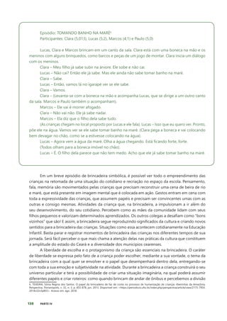 130 PARTE IV
Episódio: TOMANDO BANHO NA MARÉ6
​
Participantes: Clara (5,013), Lucas (5;2), Marcos (4;1) e Paulo (5,0)
Lucas, Clara e Marcos brincam em um canto da sala. Clara está com uma boneca na mão e os
meninos com alguns brinquedos, como barcos e peças de um jogo de montar. Clara inicia um diálogo
com os meninos.
Clara – Meu filho já sabe subir na árvore. Ele sobe e não cai.
Lucas – Não cai? Então ele já sabe. Mas ele ainda não sabe tomar banho na maré.
Clara – Sabe.
Lucas – Então, vamos lá no igarapé ver se ele sabe.
Clara – Vamos.
Clara – (Levanta-se com a boneca na mão e acompanha Lucas, que se dirige a um outro canto
da sala. Marcos e Paulo também o acompanham).
Marcos – Ele vai é morrer afogado.
Clara – Não vai não. Ele já sabe nadar.
Marcos – Ela diz que o filho dela sabe tudo.
(As crianças chegam no local proposto por Lucas e ele fala). Lucas – Isso que eu quero ver. Pronto,
põe ele na água. Vamos ver se ele sabe tomar banho na maré. (Clara pega a boneca e vai colocando
bem devagar no chão, como se a estivesse colocando na água).
Lucas – Agora vem a água da maré. Olha a água chegando. Está ficando forte, forte.
(Todos olham para a boneca imóvel no chão).
Lucas – É. O filho dela parece que não tem medo. Acho que ele já sabe tomar banho na maré.
Em um breve episódio de brincadeira simbólica, é possível ver todo o empreendimento das
crianças na retomada de uma situação do cotidiano e recriação no espaço da escola. Pensamento,
fala, memória são movimentados pelas crianças que precisam reconstruir uma cena de beira de rio
e maré, que está presente em imagem mental que é colocada em ação. Gestos entram em cena com
toda a expressividade das crianças, que assumem papéis e precisam ser convincentes umas com as
outras e consigo mesmas. Atividades da criança que, na brincadeira, a impulsionam a ir além do
seu desenvolvimento, do seu cotidiano. Percebem como as mães da comunidade lidam com seus
filhos pequenos e valorizam determinados aprendizados. Os outros colegas a desafiam como “bons
vizinhos” que são! E assim, a brincadeira segue reproduzindo significados da cultura e criando novos
sentidos para a brincadeira das crianças. Situações como essa acontecem cotidianamente na Educação
Infantil. Basta parar e registrar momentos de brincadeira das crianças nos diferentes tempos de sua
jornada. Será fácil perceber o que mais chama a atenção delas nas práticas da cultura que constituem
a amplitude do estado do Ceará e a diversidade dos municípios cearenses.
A liberdade de escolha e o protagonismo da criança são essenciais na brincadeira. O caráter
de liberdade se expressa pelo fato de a criança poder escolher, mediante a sua vontade, o tema da
brincadeira com a qual quer se envolver e o papel que desempenhará dentro dela, entregando-se
com toda a sua emoção e subjetividade na atividade. Durante a brincadeira a criança construirá o seu
universo particular e terá a possibilidade de criar uma situação imaginária, na qual poderá assumir
diferentes papéis e criar roteiros: como quando brincam de andar de ônibus e percebemos a divisão
6. TEIXEIRA, Sônia Regina dos Santos. O papel da brincadeira de faz de conta no processo de humanização de crianças ribeirinhas da Amazônia.
Perspectiva, Florianópolis, v. 32, n. 3, p. 855-878, jun. 2013. Disponível em: <https://periodicos.ufsc.br/index.php/perspectiva/article/view/2175-795X.
2014v32n3p855>. Acesso em: ago. 2018.
 