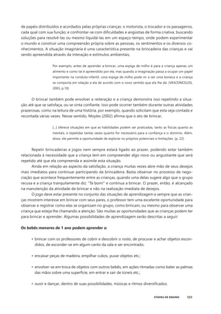 131
ETAPAS DE ENSINO
de papéis distribuídos e acordados pelas próprias crianças: o motorista, o trocador e os passageiros,
cada qual com sua função; e confrontar-se com dificuldades e angústias de forma criativa; buscando
soluções para resolvê-las ou mesmo liquidá-las em um espaço-tempo, onde podem experimentar
o mundo e construir uma compreensão própria sobre as pessoas, os sentimentos e os diversos co-
nhecimentos. A situação imaginária é uma característica presente na brincadeira das crianças e vai
sendo apreendida através da interação e estímulos ambientais,
Por exemplo, antes de aprender a brincar, uma espiga de milho é para a criança apenas um
alimento e como tal é apreendido por ela, mas quando a imaginação passa a ocupar um papel
importante na conduta infantil, uma espiga de milho pode vir a ser uma boneca e a criança
se comporta em relação a ela de acordo com o novo sentido que ela lhe dá. (VASCONCELOS,
2003, p.10)
O brincar também pode envolver a reiteração e a criança demonstra isso repetindo a situa-
ção até que se satisfaça, ou se sinta confiante. Isso pode ocorrer também durante outras atividades
prazerosas, como na leitura de uma história, por exemplo, quando solicitam que esta seja contada e
recontada várias vezes. Nesse sentido, Moyles (2002) afirma que o ato de brincar,
[...] oferece situações em que as habilidades podem ser praticadas, tanto as físicas quanto as
mentais, e repetidas tantas vezes quanto for necessário para a confiança e o domínio. Além,
disso, ele permite a oportunidade de explorar os próprios potenciais e limitações. (p. 22)
Repetir brincadeiras e jogos nem sempre estará ligado ao prazer, podendo estar também
relacionada à necessidade que a criança tem em compreender algo novo ou angustiante que será
repetido até que ela compreenda e assimile esta situação.
Ainda em relação ao aspecto da satisfação, a criança muitas vezes abre mão de seus desejos
mais imediatos para continuar participando da brincadeira. Basta observar no processo de nego-
ciação que acontece frequentemente entre as crianças, quando uma delas sugere algo que o grupo
recusa e a criança tranquilamente diz: “Tá bom!” e continua a brincar. O prazer, então, é alcançado
na manutenção da atividade de brincar e não na realização imediata de desejos.
O jogo deve estar presente no conjunto das situações de aprendizagem e sempre que as crian-
ças mostrem interesse em brincar com seus pares, o professor tem uma excelente oportunidade para
observar e registrar como elas se organizam no grupo, como brincam, ou mesmo para observar uma
criança que esteja lhe chamando a atenção. São muitas as oportunidades que as crianças podem ter
para brincar e aprender. Algumas possibilidades de aprendizagem serão descritas a seguir:
Os bebês menores de 1 ano podem aprender a:
• brincar com os professores de cobrir e descobrir o rosto, de procurar e achar objetos escon-
didos, de esconder-se em algum canto da sala e ser encontrado;
• encaixar peças de madeira, empilhar cubos, puxar objetos etc.;
• envolver-se em troca de objetos com outros bebês, em ações ritmadas como bater as palmas
das mãos sobre uma superfície, em entrar e sair de túneis etc.;
• ouvir e dançar, dentro de suas possibilidades, músicas e ritmos diversificados.
 
