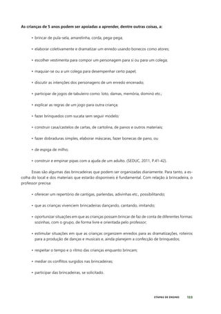 133
ETAPAS DE ENSINO
As crianças de 5 anos podem ser apoiadas a aprender, dentre outras coisas, a:
• brincar de pula-sela, amarelinha, corda, pega-pega;
• elaborar coletivamente e dramatizar um enredo usando bonecos como atores;
• escolher vestimenta para compor um personagem para si ou para um colega;
• maquiar-se ou a um colega para desempenhar certo papel;
• discutir as intenções dos personagens de um enredo encenado;
• participar de jogos de tabuleiro como: loto, damas, memória, dominó etc.;
• explicar as regras de um jogo para outra criança;
• fazer brinquedos com sucata sem seguir modelo;
• construir casa/castelos de cartas, de cartolina, de panos e outros materiais;
• fazer dobraduras simples, elaborar máscaras, fazer bonecas de pano, ou
• de espiga de milho;
• construir e empinar pipas com a ajuda de um adulto. (SEDUC, 2011, P.41-42).
Essas são algumas das brincadeiras que podem ser organizadas diariamente. Para tanto, a es-
colha do local e dos materiais que estarão disponíveis é fundamental. Com relação à brincadeira, o
professor precisa:
• oferecer um repertório de cantigas, parlendas, adivinhas etc., possibilitando;
• que as crianças vivenciem brincadeiras dançando, cantando, imitando;
• oportunizar situações em que as crianças possam brincar de faz de conta de diferentes formas:
sozinhas, com o grupo, de forma livre e orientada pelo professor;
• estimular situações em que as crianças organizem enredos para as dramatizações, roteiros
para a produção de danças e musicais e, ainda planejem a confecção de brinquedos;
• respeitar o tempo e o ritmo das crianças enquanto brincam;
• mediar os conflitos surgidos nas brincadeiras;
• participar das brincadeiras, se solicitado.
 