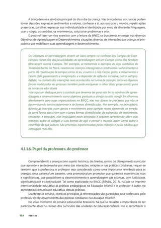 134 PARTE IV
A brincadeira é a atividade principal do dia a dia da criança. Nas brincadeiras, as crianças podem
tomar decisões, expressar sentimentos e valores, conhecer a si, aos outros e o mundo, repetir ações
prazerosas, partilhar, expressar sua individualidade e identidade por meio de diferentes linguagens,
usar o corpo, os sentidos, os movimentos, solucionar problemas e criar.
É possível fazer um rico exercício com a leitura da BNCC se buscarmos enxergar nos diversos
Objetivos de Aprendizagem e Desenvolvimento situações diversas de interações das crianças e brin-
cadeira que mobilizam suas aprendizagens e desenvolvimento.
Os Objetivos de aprendizagem devem ser lidos sempre no contexto dos Campos de Expe-
riências. Tanto eles são possibilidades de aprendizagem em um Campo, como eles também
atravessam outros Campos. Por exemplo, se tomarmos o exemplo do jogo simbólico do
Tomando Banho na Maré, veremos as crianças interagindo e construindo conhecimentos a
partir da constituição de campos como: O eu, o outro e o nós; Corpo, gestos e movimentos e
Escuta, fala, pensamento e imaginação, e a depender da reflexão, inclusive, outros campos.
Refletir, no contexto das interações reais acontecidas na turma de crianças, como os objetivos
foram mobilizados no processo também pode enriquecer o olhar da(o) professora(r) para
os processos educativos.
Vale aqui um destaque para o cuidado que devemos ter para não ler os objetivos de apren-
dizagem e desenvolvimento como objetivos pontuais a atingir ou não atingir. Se olharmos
atentamente para esses organizadores na BNCC, eles nos dizem de processos que vão se
desenvolvendo continuadamente e de formas diversificadas. Por exemplo, na brincadeira,
quando as crianças usam gestos e movimentos para agregar novos elementos ao enredo,
de certa forma elas criam com o corpo formas diversificadas de expressão, de sentimentos,
sensações e emoções, elas mobilizam esses processos e seguem aprendendo sobre elas
mesmas, sobre os colegas e suas formas de agir e pensar o mundo, assim como sobre o
repertório de sua cultura. São processos experienciados pelas crianças e pelos adultos que
interagem com elas.
4.1.1.6. Papel da professora, do professor
Compreendendo a criança como sujeito histórico, de direitos, centro do planejamento curricular
que aprende e se desenvolve por meio das interações, relações e nas práticas cotidianas, requer-se
também que a professora, o professor seja considerado como uma importante referência para as
crianças, uma parceira/um parceiro, uma promotora/um promotor que garantirá experiências ricas
e significativas, que possibilitem o desenvolvimento e aprendizagem das crianças, com ludicidade,
significatividade e continuidade. Tal como explicitado na BNCC (BRASIL, 2017), há que se imprimir
intencionalidade educativa às práticas pedagógicas na Educação Infantil e o professor é autor, no
contexto da comunidade educativa, dessas práticas.
Diante desse cenário, como os princípios já referenciados são garantidos pela professora, pelo
professor no desenvolvimento das práticas cotidianas na Educação Infantil?
No atual momento do cenário educacional brasileiro, há que se ressaltar a importância de ser
participante ativo na revisão dos currículos das unidades de Educação Infantil, isto é, reconhecer o
 