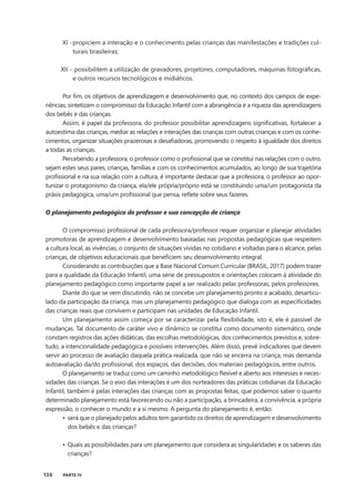 136 PARTE IV
Por fim, os objetivos de aprendizagem e desenvolvimento que, no contexto dos campos de expe-
riências, sintetizam o compromisso da Educação Infantil com a abrangência e a riqueza das aprendizagens
dos bebês e das crianças.
Assim, é papel da professora, do professor possibilitar aprendizagens significativas, fortalecer a
autoestima das crianças, mediar as relações e interações das crianças com outras crianças e com os conhe-
cimentos, organizar situações prazerosas e desafiadoras, promovendo o respeito à igualdade dos direitos
a todas as crianças.
Percebendo a professora, o professor como o profissional que se constitui nas relações com o outro,
sejam estes seus pares, crianças, famílias e com os conhecimentos acumulados, ao longo de sua trajetória
profissional e na sua relação com a cultura, é importante destacar que a professora, o professor ao opor-
tunizar o protagonismo da criança, ela/ele própria/próprio está se constituindo uma/um protagonista da
práxis pedagógica, uma/um profissional que pensa, reflete sobre seus fazeres.
O planejamento pedagógico do professor e sua concepção de criança
O compromisso profissional de cada professora/professor requer organizar e planejar atividades
promotoras de aprendizagem e desenvolvimento baseadas nas propostas pedagógicas que respeitem
a cultura local, as vivências, o conjunto de situações vividas no cotidiano e voltadas para o alcance, pelas
crianças, de objetivos educacionais que beneficiem seu desenvolvimento integral.
Considerando as contribuições que a Base Nacional Comum Curricular (BRASIL, 2017) podem trazer
para a qualidade da Educação Infantil, uma série de pressupostos e orientações colocam à atividade do
planejamento pedagógico como importante papel a ser realizado pelas professoras, pelos professores.
Diante do que se vem discutindo, não se concebe um planejamento pronto e acabado, desarticu-
lado da participação da criança, mas um planejamento pedagógico que dialoga com as especificidades
das crianças reais que convivem e participam nas unidades de Educação Infantil.
Um planejamento assim começa por se caracterizar pela flexibilidade, isto é, ele é passível de
mudanças. Tal documento de caráter vivo e dinâmico se constitui como documento sistemático, onde
constam registros das ações didáticas, das escolhas metodológicas, dos conhecimentos previstos e, sobre-
tudo, a intencionalidade pedagógica e possíveis intervenções. Além disso, prevê indicadores que devem
servir ao processo de avaliação daquela prática realizada, que não se encerra na criança, mas demanda
autoavaliação da/do profissional, dos espaços, das decisões, dos materiais pedagógicos, entre outros.
O planejamento se traduz como um caminho metodológico flexível e aberto aos interesses e neces-
sidades das crianças. Se o eixo das interações é um dos norteadores das práticas cotidianas da Educação
Infantil, também é pelas interações das crianças com as propostas feitas, que podemos saber o quanto
determinado planejamento está favorecendo ou não a participação, a brincadeira, a convivência, a própria
expressão, o conhecer o mundo e a si mesmo. A pergunta do planejamento é, então:
• será que o planejado pelos adultos tem garantido os direitos de aprendizagem e desenvolvimento
dos bebês e das crianças?
• Quais as possibilidades para um planejamento que considera as singularidades e os saberes das
crianças?
XI -propiciem a interação e o conhecimento pelas crianças das manifestações e tradições cul-
turais brasileiras;
XII - possibilitem a utilização de gravadores, projetores, computadores, máquinas fotográficas,
e outros recursos tecnológicos e midiáticos.
 