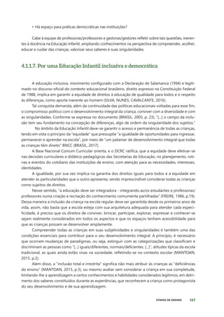 137
ETAPAS DE ENSINO
• Há espaço para práticas democráticas nas instituições?
Cabe à equipe de professoras/professores e gestoras/gestores refletir sobre tais questões, ineren-
tes à docência na Educação Infantil, ampliando conhecimentos na perspectiva de compreender, acolher,
educar e cuidar das crianças, valorizar seus saberes e suas singularidades.
4.1.1.7. Por uma Educação Infantil inclusiva e democrática
A educação inclusiva, movimento configurado com a Declaração de Salamanca (1994) e legiti-
mado no discurso oficial do contexto educacional brasileiro, direito expresso na Constituição Federal
de 1988, implica em garantir a equidade de direitos à educação de qualidade para todos e o respeito
às diferenças, como aporte inerente ao homem (SILVA, NUNES, CAVALCANTE, 2016).
Tal conquista demanda, além da continuidade das políticas educacionais voltadas para esse fim,
o compromisso político com o desenvolvimento integral da criança, conviver com a diversidade e com
as singularidades. Conforme se expressa no documento (BRASIL, 2005, p. 23), “[...] o campo da inclu-
são tem seu fundamento na concepção de diferenças, algo de ordem da singularidade dos sujeitos.”
No âmbito da Educação Infantil deve-se garantir o acesso e permanência de todas as crianças,
tendo em vista o princípio da “equidade” que pressupõe “a igualdade de oportunidades para ingressar,
permanecer e aprender na escola”, por meio de “um patamar de desenvolvimento integral que todas
as crianças têm direito” BNCC (BRASIL, 2017).
A Base Nacional Comum Curricular orienta, e o DCRC ratifica, que a equidade deve efetivar-se
nas decisões curriculares e didático-pedagógicas das Secretarias de Educação, no planejamento, roti-
nas e eventos do cotidiano das instituições de ensino, com atenção para as necessidades, interesses,
identidades.
A igualdade, por sua vez implica na garantia dos direitos iguais para todos e a equidade em
atender às particularidades que o outro apresenta, sendo imprescindível considerar todas as crianças
como sujeitos de direitos.
Nesse sentido, “a educação deve ser integradora - integrando as/os estudantes e professoras/
professores numa criação e recriação do conhecimento comumente partilhadas” (FREIRE, 1986, p.19).
Dessa maneira a inclusão da criança na escola regular deve ser garantida desde os primeiros anos de
vida, assim, não basta que a escola esteja com sua arquitetura adequada para atender cada especi-
ficidade, é preciso que os direitos de conviver, brincar, participar, explorar, expressar e conhecer-se
sejam realmente considerados em todos os aspectos e que os espaços tenham acessibilidade para
que as crianças possam se desenvolver amplamente.
Compreender todas as crianças em suas subjetividades e singularidades é também uma das
condições essenciais para contribuir para o seu desenvolvimento integral. A princípio, é necessário
que ocorram mudanças de paradigmas, ou seja, extinguir com as categorizações que classificam e
discriminam as pessoas como “[...] iguais/diferentes, normais/deficientes. [...]”, atitudes típicas da escola
tradicional, as quais ainda estão vivas na sociedade, refletindo-se no contexto escolar (MANTOAN,
2015, p.2).
Além disso, a “inclusão total e irrestrita” significa não mais atribuir às crianças as “deficiências
do ensino” (MANTOAN, 2015, p.3), ou mesmo avaliar sem considerar a criança em sua completude,
limitando-lhe a aprendizagem a certos conhecimentos e habilidades considerados legítimos, em detri-
mento dos saberes constituídos durante as experiências, que reconhecem a criança como protagonista
do seu desenvolvimento e de sua aprendizagem.
 
