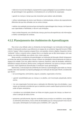 139
ETAPAS DE ENSINO
• selecionar recursos tecnológicos, equipamentos e jogos pedagógicos que possibilitem situações
de aprendizagem mais agradáveis e motivadoras em um ambiente de cooperação;
• garantir às crianças o tempo que elas necessitam para realizar cada atividade;
• utilizar metodologias de ensino mais flexíveis e individualizadas, embora não especialmente
diferentes das que são utilizadas com as outras crianças;
• realizar uma avaliação processual que acompanhe a aprendizagem das crianças, com base em
suas capacidades e habilidades, e não em suas limitações;
• fazer contato frequente, com a família das crianças, para troca de experiências e de informações
e melhor coordenação de condutas.
4.1.2. Planejamento dos Ambientes de Aprendizagem
Para iniciar uma reflexão sobre os Ambientes de Aprendizagem nas Instituições de Educação
Infantil, é interessante analisar o que diferencia um espaço de um ambiente. Segundo Forneiro (1998),
o termo “espaço” refere-se apenas a espaço físico, com paredes, móveis e objetos. Enquanto o termo
“ambiente” indica o conjunto entre o espaço físico e as relações que se dão nesse espaço, com suas
marcas, sua intencionalidade, seus odores, sons, cores e pessoas.
Nesse sentido, os ambientes de aprendizagem na instituição de Educação Infantil ultrapassam
os limites das salas de atividades das crianças, e devem ser planejados intencionalmente em todos os
espaços da unidade. Com isso, pátios internos e externos, banheiros, salas de atividades, refeitórios,
biblioteca e espaços de leitura, dentre outros, configuram ambientes, nos quais as crianças e adultos
convivem, vivem experiências diversificadas e constituem novas aprendizagens.
Diante disso, a estruturação dos ambientes de vivências e aprendizagens para todas as crianças
e bebês, deve estar apoiada na proposta pedagógica da instituição de Educação Infantil, considerando
que devem:
• ser aconchegantes, estimulantes, seguros, asseados, organizados e bonitos;
• garantir acessibilidade para as crianças e os adultos, com locomoção prejudicada, dentre
outros;
• ter uma organização funcional para a realização de diferentes tipos de atividades, o que
requer, por exemplo, providenciar que os materiais a serem usados fiquem próximos do local
onde se fazem necessários;
• considerar se as atividades devem ser feitas em duplas, grupos de crianças, ou devem en-
volver a atenção de toda a turma.
• apresentar, periodicamente, algumas novidades (novos arranjos no mobiliário, novos objetos
ou elementos decorativos, novos cantos de atividades) que as crianças possam incluí-las em
suas ações. (Orientações Curriculares para a EI/SEDUC, 2011, pág. 93).
 