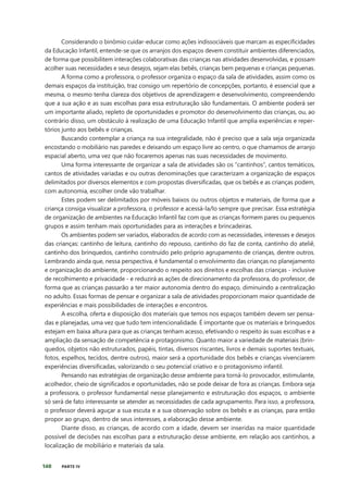 140 PARTE IV
Considerando o binômio cuidar-educar como ações indissociáveis que marcam as especificidades
da Educação Infantil, entende-se que os arranjos dos espaços devem constituir ambientes diferenciados,
de forma que possibilitem interações colaborativas das crianças nas atividades desenvolvidas, e possam
acolher suas necessidades e seus desejos, sejam elas bebês, crianças bem pequenas e crianças pequenas.
A forma como a professora, o professor organiza o espaço da sala de atividades, assim como os
demais espaços da instituição, traz consigo um repertório de concepções, portanto, é essencial que a
mesma, o mesmo tenha clareza dos objetivos de aprendizagem e desenvolvimento, compreendendo
que a sua ação e as suas escolhas para essa estruturação são fundamentais. O ambiente poderá ser
um importante aliado, repleto de oportunidades e promotor do desenvolvimento das crianças, ou, ao
contrário disso, um obstáculo à realização de uma Educação Infantil que amplia experiências e reper-
tórios junto aos bebês e crianças.
Buscando contemplar a criança na sua integralidade, não é preciso que a sala seja organizada
encostando o mobiliário nas paredes e deixando um espaço livre ao centro, o que chamamos de arranjo
espacial aberto, uma vez que não focaremos apenas nas suas necessidades de movimento.
Uma forma interessante de organizar a sala de atividades são os “cantinhos”, cantos temáticos,
cantos de atividades variadas e ou outras denominações que caracterizam a organização de espaços
delimitados por diversos elementos e com propostas diversificadas, que os bebês e as crianças podem,
com autonomia, escolher onde vão trabalhar.
Estes podem ser delimitados por móveis baixos ou outros objetos e materiais, de forma que a
criança consiga visualizar a professora, o professor e acessá-la/lo sempre que precisar. Essa estratégia
de organização de ambientes na Educação Infantil faz com que as crianças formem pares ou pequenos
grupos e assim tenham mais oportunidades para as interações e brincadeiras.
Os ambientes podem ser variados, elaborados de acordo com as necessidades, interesses e desejos
das crianças: cantinho de leitura, cantinho do repouso, cantinho do faz de conta, cantinho do ateliê,
cantinho dos brinquedos, cantinho construído pelo próprio agrupamento de crianças, dentre outros.
Lembrando ainda que, nessa perspectiva, é fundamental o envolvimento das crianças no planejamento
e organização do ambiente, proporcionando o respeito aos direitos e escolhas das crianças - inclusive
de recolhimento e privacidade - e reduzirá as ações de direcionamento da professora, do professor, de
forma que as crianças passarão a ter maior autonomia dentro do espaço, diminuindo a centralização
no adulto. Essas formas de pensar e organizar a sala de atividades proporcionam maior quantidade de
experiências e mais possibilidades de interações e encontros.
A escolha, oferta e disposição dos materiais que temos nos espaços também devem ser pensa-
das e planejadas, uma vez que tudo tem intencionalidade. É importante que os materiais e brinquedos
estejam em baixa altura para que as crianças tenham acesso, efetivando o respeito às suas escolhas e a
ampliação da sensação de competência e protagonismo. Quanto maior a variedade de materiais (brin-
quedos, objetos não estruturados, papéis, tintas, diversos riscantes, livros e demais suportes textuais,
fotos, espelhos, tecidos, dentre outros), maior será a oportunidade dos bebês e crianças vivenciarem
experiências diversificadas, valorizando o seu potencial criativo e o protagonismo infantil.
Pensando nas estratégias de organização desse ambiente para torná-lo provocador, estimulante,
acolhedor, cheio de significados e oportunidades, não se pode deixar de fora as crianças. Embora seja
a professora, o professor fundamental nesse planejamento e estruturação dos espaços, o ambiente
só será de fato interessante se atender as necessidades de cada agrupamento. Para isso, a professora,
o professor deverá aguçar a sua escuta e a sua observação sobre os bebês e as crianças, para então
propor ao grupo, dentro de seus interesses, a elaboração desse ambiente.
Diante disso, as crianças, de acordo com a idade, devem ser inseridas na maior quantidade
possível de decisões nas escolhas para a estruturação desse ambiente, em relação aos cantinhos, a
localização de mobiliário e materiais da sala.
 